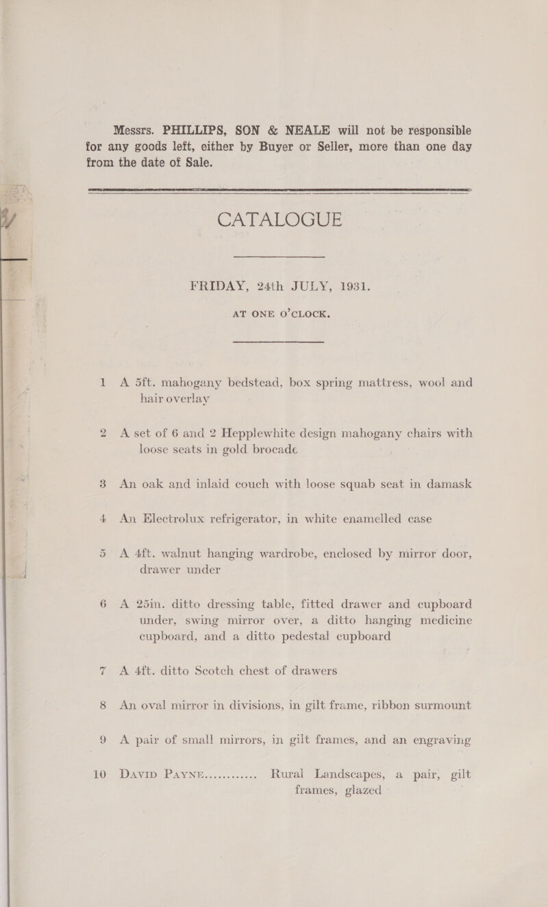 Messrs. PHILLIPS, SON &amp; NEALE will not be responsible for any goods left, either by Buyer or Seller, more than one day from the date of Sale. |  CATALOGEE FRIDAY, 24th JULY, 1931. AT ONE O’CLOCK. 1 A 5ft. mahogany bedstead, box spring mattress, wool and hair overlay 2 A set of 6 and 2 Hepplewhite design mahogany chairs with loose seats in gold brocade 8 An oak and inlaid couch with loose squab seat in damask 4 An Electrolux refrigerator, in white enamelled case 5 &lt;A 4ft. walnut hanging wardrobe, enclosed by mirror door, drawer under 6 A 25in. ditto dressing table, fitted drawer and cupboard under, swing mirror over, a ditto hanging medicine cupboard, and a ditto pedestal cupboard 7 A 4ft. ditto Scotch chest of drawers 8 An oval mirror in divisions, in gilt frame, ribbon surmount Ge A AVID PAY N Bias s och Rural Landscapes, a pair, gilt frames, glazed - : 