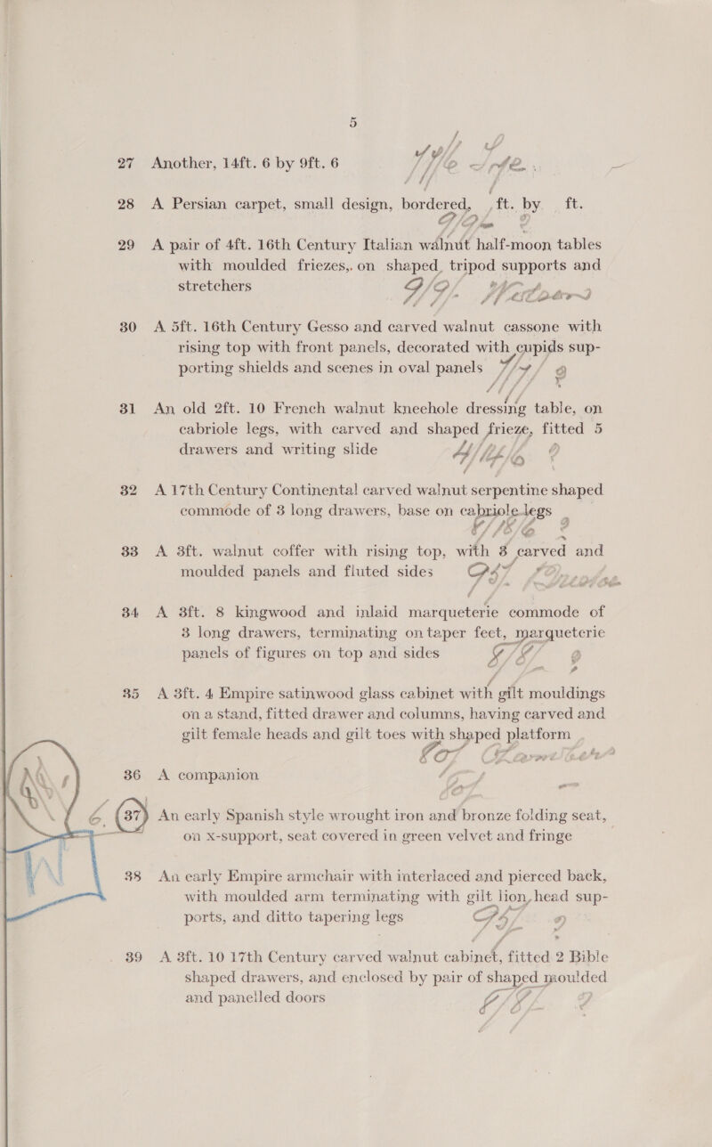 Another, 14ft. 6 by 9ft. 6 A phen . A Persian carpet, small design, bordered, ft. ee, ft. A pair of 4ft. 16th Century Italian walnut half-moon tables with moulded friezes,. on shaped, tripod supports and gr) ob gr A pears Of a? f ue? 4 14 tlt pls A dft. 16th Century Gesso and carved walnut cassone with rising top with front panels, decorated with cupids sup- porting shields and scenes in oval panels 7/y¥/ ff a / f ® An old 2ft. 10 French walnut kneehole dees table, on cabriole legs, with carved and nee a F Fitted 5 drawers and writing slide 4) , if 1A A 17th Century Continental carved walnut serpentine shaped commode of 3 long drawers, base on ae legs A 3ft. walnut coffer with rising top, a 3 Pc and moulded panels and fluted sides S47 iO), nde A 3ft. 8 kingwood and inlaid marqueterie commode of panels of figures on top and sides oe ‘= rT: ba = 2 A 3ft. 4 Empire satinwood glass cabinet with gilt mouldings on a stand, fitted drawer and columns, having carved and gilt female heads and gilt toes with shaped platform oe po” So he fd é if en, LP PPE Ge’ 6 A companion i ea ) An early Spanish style wrought iron and bronze folding seat, on x-support, seat covered in green velvet and fringe An early Empire armchair with interlaced and pierced back, with moulded arm terminating with gilt_ lion, head sup- ports, and ditto tapering ous Cc Ph, A 3ft. 10 17th Century carved walnut cabinet, fitted 2 Bible shaped drawers, and enclosed by pair of shaped 1 moulded and panelled doors 14s / ‘ ; 