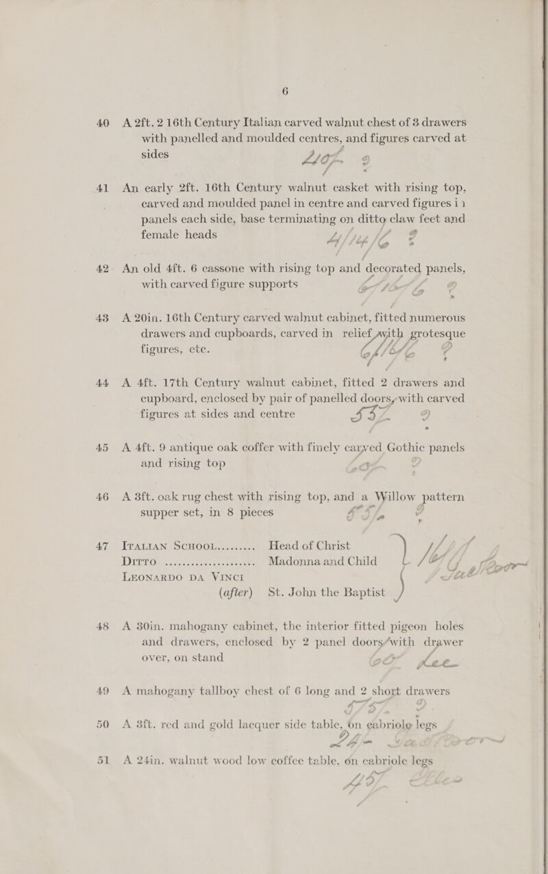 40 Ad 43 dit 45 46 AT 4.8 51 A 2ft. 2 16th Century Italian carved walnut chest of 3 drawers with panelled and moulded centres, and figures carved at sides of a AG : y An early 2ft. 16th Century walnut casket with rising top, carved and moulded panel in centre and carved figures i} panels each side, base terminating on ditto claw feet and female heads Hips ss pod wy a os a old 4ft. 6 cassone with rising or and ecotabad ppg: with carved figure supports , ) A 20in. 16th Century carved walnut cabinet, fitted numerous drawers and cupboards, carved in relief yp protesdue figures, etc. 4 kA (2 Of &amp; 4 A 4ft. 17th Century walnut cabinet, fitted 2 ee awers and cupboard, enclosed by pair of panelled doorsy with carved figures at sides and centre RAT a) tte A 4ft. 9 antique oak coffer with finely car ved Gothic Op anes and rising top ‘ A 8ft. oak rug chest with rising top, and Pe ed peat crds supper set, in 8 pieces FF Y ITALIAN SCHOOL......... Head of Christ Ge MW DItT Or ce ae: Madonna and Child ow ovr LEONARDO DA VINCI (after) St. John the Baptist A 30in. mahogany cabinet, the interior fitted pigeon holes and drawers, enclosed by 2 panel doors/with drawer over, on stand 20” =plee A mahogany tallboy chest of 6 long and 2 short eet ers we puns A 3ft. red and gold lacquer side Lees feet legs &gt; 7 a = A 24in. walnut wood low coffee table, on cabriole legs , (weir | Pi oP \ Ct