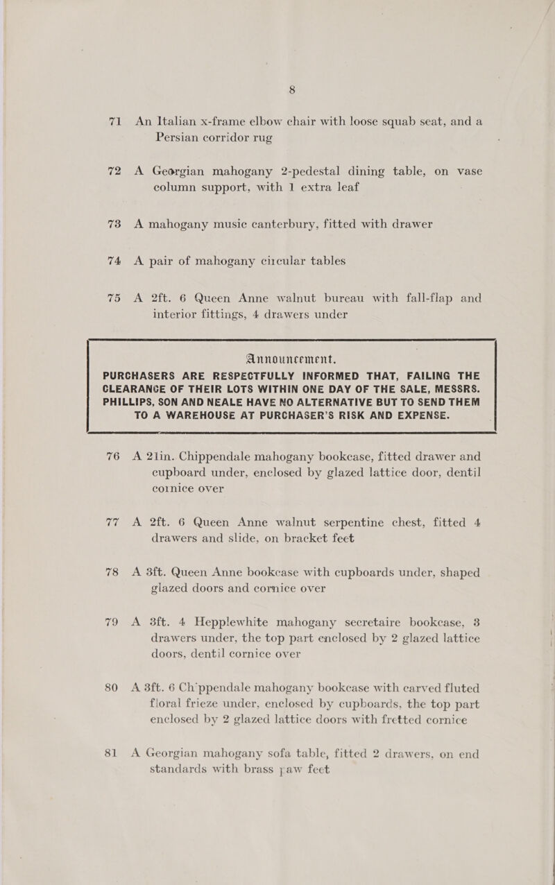 71 An Italian x-frame elbow chair with loose squab seat, and a Persian corridor rug 72 A Georgian mahogany 2-pedestal dining table, on vase column support, with 1 extra leaf : 73 A mahogany music canterbury, fitted with drawer 74 &lt;A pair of mahogany circular tables 75 &lt;A 2ft. 6 Queen Anne walnut bureau with fall-flap and interior fittings, 4 drawers under  Announcement, PURCHASERS ARE RESPECTFULLY INFORMED THAT, FAILING THE CLEARANCE OF THEIR LOTS WITHIN ONE DAY OF THE SALE, MESSRS. PHILLIPS, SON AND NEALE HAVE NO ALTERNATIVE BUT TO SEND THEM TO A WAREHOUSE AT PURCHASER’S RISK AND EXPENSE.  76 &lt;A 2lin. Chippendale mahogany bookcase, fitted drawer and cupboard under, enclosed by glazed lattice door, dentil cornice over 77 A 2ft. 6 Queen Anne walnut serpentine chest, fitted 4 drawers and slide, on bracket feet 78 &lt;A 3ft. Queen Anne bookcase with cupboards under, shaped glazed doors and cornice over 79 A 3ft. 4 Hepplewhite mahogany secretaire bookcase, 3 drawers under, the top part enclosed by 2 glazed lattice doors, dentil cornice over 80 A 3ft. 6 Chippendale mahogany bookcase with carved fluted floral frieze under, enclosed by cupboards, the top part enclosed by 2 glazed lattice doors with fretted cornice 81 A Georgian mahogany sofa table, fitted 2 drawers, on end standards with brass paw feet 