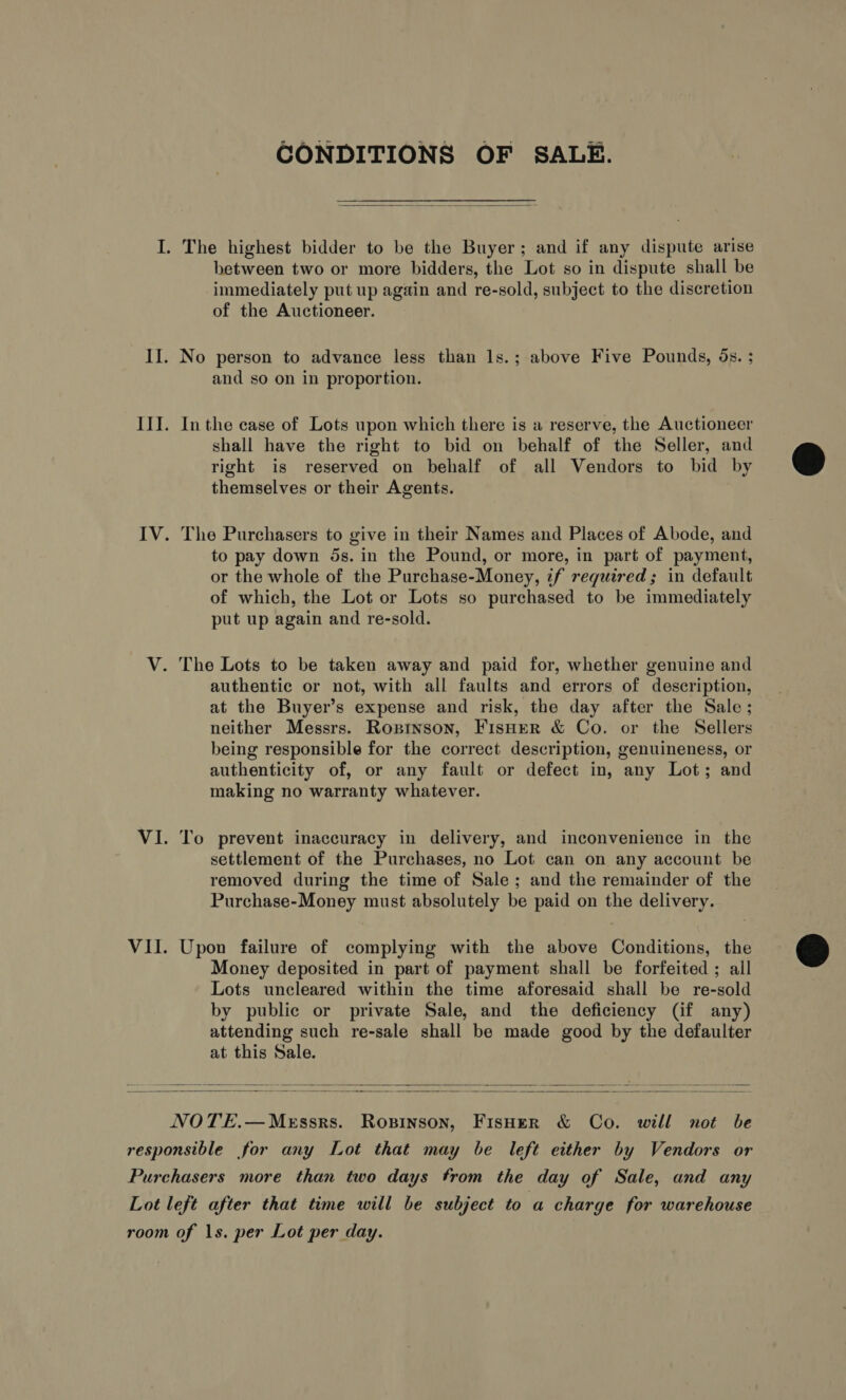 CONDITIONS OF SALE.  I. The highest bidder to be the Buyer; and if any dispute arise between two or more bidders, the Lot so in dispute shall be immediately put up again and re-sold, subject to the discretion of the Auctioneer. II. No person to advance less than ls.; above Five Pounds, 5s. ; and so on in proportion. III. Inthe case of Lots upon which there is a reserve, the Auctioneer shall have the right to bid on behalf of the Seller, and right is reserved on behalf of all Vendors to bid by themselves or their Agents. IV. The Purchasers to give in their Names and Places of Abode, and to pay down 5s. in the Pound, or more, in part of payment, or the whole of the Purchase-Money, if required; in default of which, the Lot or Lots so purchased to be immediately put up again and re-sold. V. The Lots to be taken away and paid for, whether genuine and authentic or not, with all faults and errors of description, at the Buyer’s expense and risk, the day after the Sale; neither Messrs. Ropitnson, Fisher &amp; Co. or the Sellers being responsible for the correct description, genuineness, or authenticity of, or any fault or defect in, any Lot; and making no warranty whatever. VI. To prevent inaccuracy in delivery, and inconvenience in the settlement of the Purchases, no Lot can on any account be removed during the time of Sale; and the remainder of the Purchase-Money must absolutely be paid on the delivery. VII. Upon failure of complying with the above Conditions, the Money deposited in part of payment shall be forfeited ; all Lots uncleared within the time aforesaid shall be re-sold by public or private Sale, and the deficiency (if any) attending such re-sale shall be made good by the defaulter at this Sale.    NOTE.—MeEssrs. Ropinson, FisHer &amp; Co. will not be responsible for any Lot that may be left either by Vendors or Purchasers more than two days from the day of Sale, and any Lot left after that time will be subject to a charge for warehouse room of 1s. per Lot per day.  