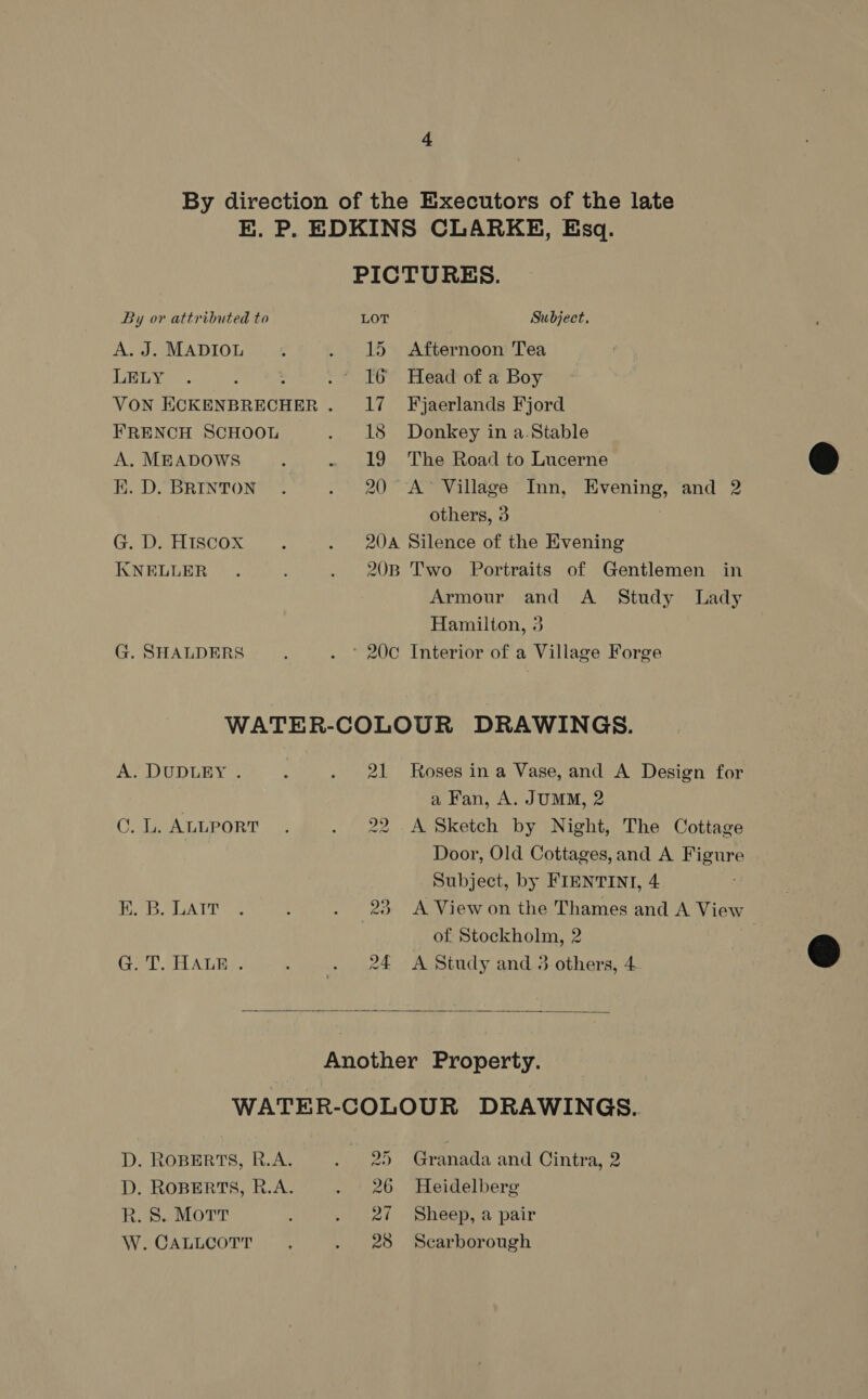 By direction of the Executors of the late BE. P. EDKINS CLARKE, Esq. PICTURES. By or attributed to LOT Subject. A. J. MADIOL « . 15 Afternoon Tea LELY . : .° I6 Head of a Boy VON aeaone ane . Il? Fyjaerlands Fjord FRENCH SCHOOL . 18 Donkey in a.Stable A. MEADOWS : - 19 The Road to Lucerne K. D. BRINTON. . 20° A’ Village Inn, Evening, and 2 others, 3 Ga IsCOxw . 200A Silence of the Evening KNELLER . . 20B Two Portraits of Gentlemen in Armour and A Study Lady Hamilton, 3 G. SHALDERS . ° 20c Interior of a Village Forge WATER-COLOUR DRAWINGS. A. DUDLEY . ‘ . 21 Roses ina Vase, and A Design for a Fan, A. JUMM, 2 C. L. ALLPORT 22 .A Sketch by Night, The Cottage Door, Old Cottages, and A Bute Subject, by FIENTINI, 4 Her. GATE. o E . 23 A View on the Thames and A View of Stockholm, 2 G. T. HALE . - . 2£€ A Study and 3 others, 4  Another Property. WATER-COLOUR DRAWINGS. D. ROBERTS, R.A. . 25 Granada and Cintra, 2 D. ROBERTS, R.A. . 26 Heidelberg R. 8S. Mott . 2¢ Sheep, a pair