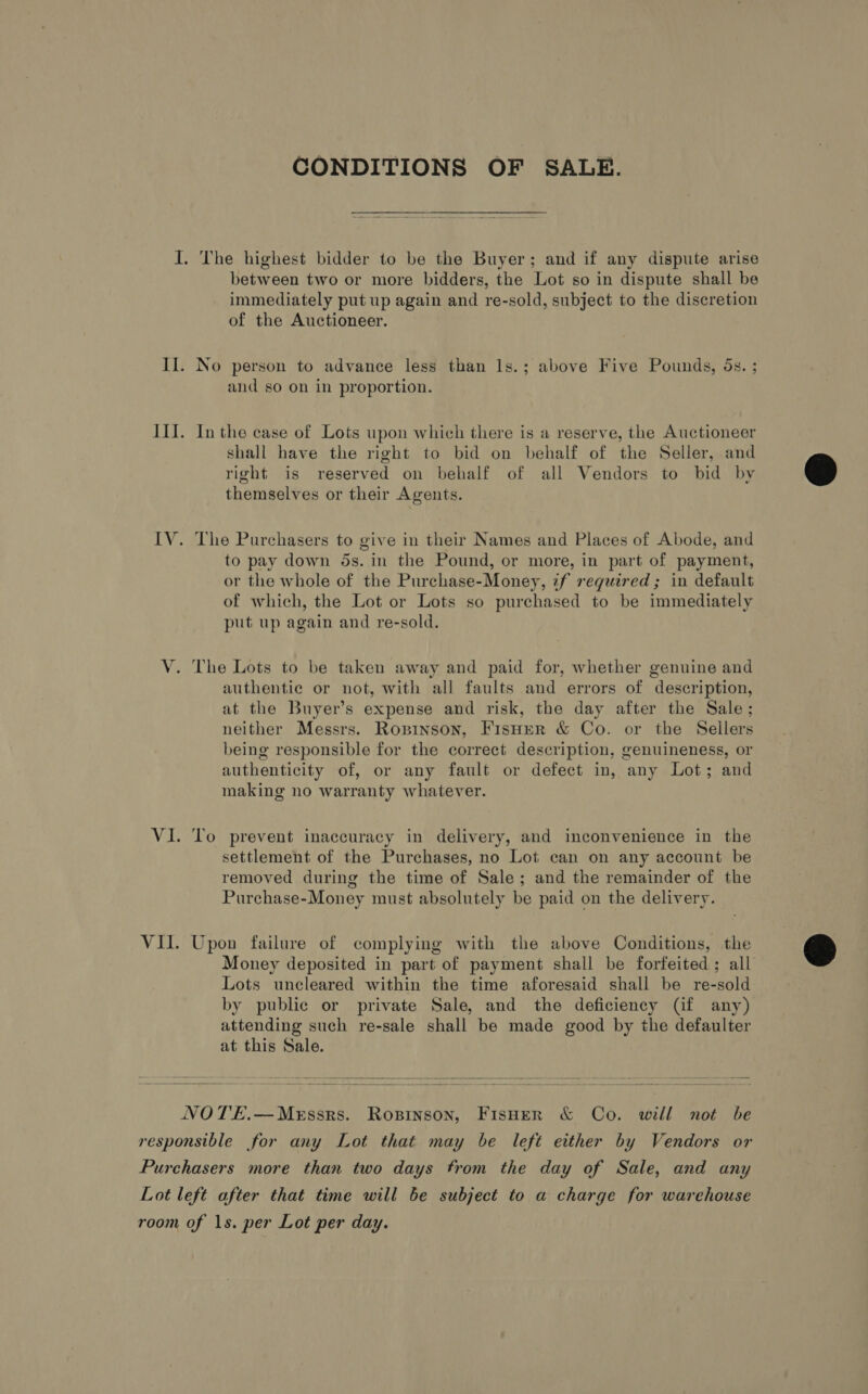 CONDITIONS OF SALE. I. The highest bidder to be the Buyer; and if any dispute arise between two or more bidders, the Lot so in dispute shall be immediately put up again and re-sold, subject to the discretion of the Auctioneer. Il. No person to advance less than Is.; above Five Pounds, 5s. ; and so on in proportion. III. Inthe case of Lots upon which there is a reserve, the Auctioneer shall have the right to bid on behalf of the Seller, and right is reserved on behalf of all Vendors to bid by themselves or their Agents.  IV. The Purchasers to give in their Names and Places of Abode, and to pay down 5s. in the Pound, or more, in part of payment, or the whole of the Purchase-Money, if required; in default of which, the Lot or Lots so purchased to be immediately put up again and re-sold. V. The Lots to be taken away and paid for, whether genuine and authentic or not, with all faults and errors of description, at the Buyer’s expense and risk, the day after the Sale; neither Messrs. Ropinson, Fisher &amp; Co. or the Sellers being responsible for the correct description, genuineness, or authenticity of, or any fault or defect in, any Lot; and making no warranty whatever. Vi. To prevent inaccuracy in delivery, and inconvenience in the settlement of the Purchases, no Lot can on any account be removed during the time of Sale; and the remainder of the Purchase-Money must absolutely be paid on the delivery. VII. Upon failure of complying with the above Conditions, the Money deposited in part of payment shall be forfeited; all Lots uncleared within the time aforesaid shall be re-sold by public or private Sale, and the deficiency (if any) attending such re-sale shall be made good by the defaulter at this Sale.    NOTE.—MeEssrs. Ropinson, FisHer &amp; Co. will not be responsible for any Lot that may be left either by Vendors or Purchasers more than two days from the day of Sale, and any Lot left after that time will be subject to a charge for warehouse room of 1s. per Lot per day.