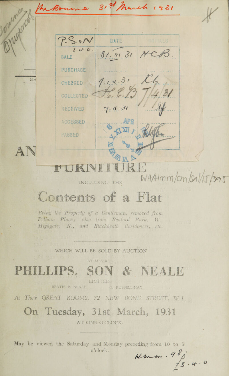   CHESKED  | PURCHASE | ' | COLLECTED | } RECEIVED ACCESSED ee   U I KINE ia URE INCLUDING THE We ha MOY) lem [ balhs } ‘Bay Contents of a Flat Being the Properiy of a Gentieman, removed from Pelham Place; also from Bedford Park, W., : J A Highgate, N., and Blackheath Residences, etc.  Se WHICH WILL BE-SOLD:BY ee By MEGSILS PHILLIPS, SON &amp; NEALE DIMALT EDS BeRGTe Ps NEALE, @. RUSSELL-AAY. meiner GREAT ROOMS, 72 NEW BOND. STREET, W.1 IS. ds, On ‘Tuesday, 31st March, 1931 AT ONE O’CLOCK. ors be viewed the Saturday and Monday preceding from 10 to 5 o'clock. L