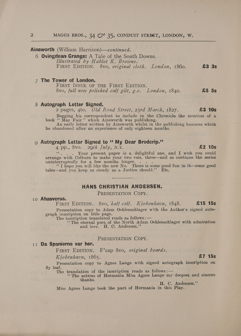 6 Ovingdean Grange: A Tale of the South Downs. Illustrated by Hablot K. Browne. FIRST EDITION. 8vo, o7vzginal cloth. London, 1860. £3 3s 7 The Tower of London. FIRST ISSUE OF THE FIRST EDITION. 8vo, full new polished calf gilt, g.e. London, 1840. £5 5s 8 Autograph Letter Signed. 2 pages, 4to. Old Bond Street, 237d March, 1827. £3 10s Begging hig correspondent to include in the Chronicle the mention of a book ‘‘ May Fair’’ which Ainsworth was publishing. An early letter, written by Ainsworth whilst in the publishing business which he abandoned after an experience of only eighteen months. 9 Autegraph Letter Signed to “‘ My Dear Broderip.”’ AV PP), SVO.4 2007) AL yen We £2 10s “¢. . )6. Your present paper is a delightful one, and I wish you could arrange with Colburn to make your two vols. three—and so continue the series uninterruptedly for a few months longer. AA : ‘¢ T hope you will like the new No. There is some good fun in it—some good tales—and you keep us steady as a Justice should.’”’ Ete. HANS CHRISTIAN ANDERSEN. PRESENTATION COPY. 10 Ahasverus. FIRST EDITION. 8vo, half calf. Kyobenhavn, 1848. £15 15s Presentation copy to Adam Oehlenschlager with the Author’s signed auto- graph inscription on title page. The inscription translated reads as, follows :— ‘‘The eternal poet of the North Adam Oehlenschlager with admiration and love. H. C. Andersen.’’ PRESENTATION COPY. 11 Da Spanierne var her. First EDITION. F’cap 8vo, o7zginal boards. Kjobenhavn, 1865. £7 15s Presentation copy to Agnes Lange with signed autograph inscription on fly leaf. The translation of the inscription reads as follows :— ‘“The actress of Hermania Miss Agnes Lange my deepest and sincere thanks. H. C. Andersen.”’ Miss Agnes Lange took the part of Hermania in this Play.
