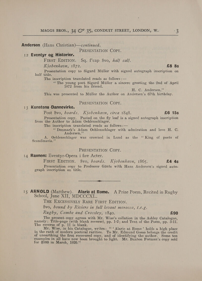 Andersen (Hans Christian)—continued. PRESENTATION COPY. 12 Eventyr og Historier. FIRST EDITION. Sq. f’cap 8vo, half calf. Kjobenhavn, 1872. £8 8s Presentation copy to Sigurd Miiller with signed autograph inscription on half title. —  The inscription translated reads as follows: ‘‘The young poet Sigurd Miiller a sincere greeting the 2nd of April 1872 from his friend, H. C. Andersen.”’ This was presented to Miiller the Author on Andersen’s 67th birthday. PRESENTATION COPY. 13 Kunstens -Dannevirke. Post 8vo, boards. Kyobenhavn, circa 1848. £6 15s Presentation copy. Pasted on the fly leaf is a signed autograph inscription from the Author to Adam Oehlenschlager. The inscription translated reads as follows :— ‘‘Denmark’s Adam Oehlenschlager with admiration and love H. C. Andersen.,’’ A. Oehlenschlager was crowned in Lund as the ‘‘ King of poets of Scandinavia.”’ ; PRESENTATION COPY. 14 Ravnen: Eventyr-Opera i fire Acter. FIRST EDITION. 8vo, boards. Kjobenhavn, 1865. £4 4s Presentation copy to Professor Génts with Hans Andersen’s signed auto- graph inscription on title. 15 ARNOLD (Matthew). Alaric at Rome. A Prize Poem, Recited in Rugby School, June XII, MDCCCXL. THE EXCESSIVELY RARE First EDITION. 8vo, bound by Riviere in full levant morocco, ¢.eé.g. Rugby, Combe and Crossley, 1840. £90 The present copy agrees with Mr. Wise’s collation in the Ashley Catalogue, namely: Title-page (with blank reverse), pp. 1-2; and Text of the Poem, pp. 3-11. The reverse of p. 11 is blank. Mr. Wise, in his Catalogue, writes; ‘‘ ‘ Alaric at Rome’ holds a high place in the rank of modern poetical rarities. To Mr. Edmund Gosse belongs the credit of unearthing the first recovered copy, and of identifying the author. Some ten examples in all have now been brought to light. Mr. Buxton Forman’s copy sold for $900 in March, 1920.”