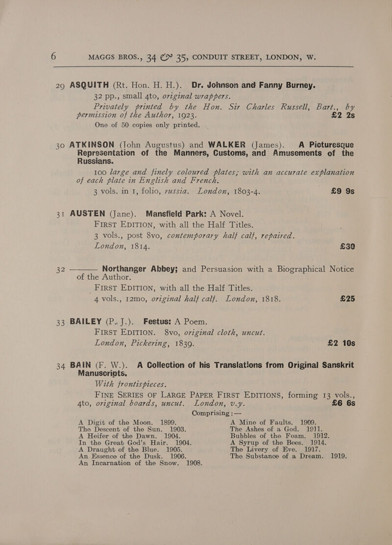 29 ASQUITH (Rt. Hon. H. H.). Br. Johnson and Fanny Burney. 32 pp., small 4to, orzginal wraptpers. Privately printed by the Hon. Sir Charles Russell, Bart., by permission of the Author, 1923. eaes One of 50 copies only printed. 30 ATKINSON (John Augustus) and WALKER (James). A Picturesque Representation of the Manners, Customs, and Amusements of the Russians. 100 large and finely coloured plates; with an accurate explanation of each plate in English and French. 3 vols. in I, folio, vussza. London, 1803-4. £9 9s 31 AUSTEN (Jane). Mansfield Park: A Novel. FIRST EDITION, with all the Half Titles. 3 vols., post 8vo, contemporary half calf, repaired. London, 1814. £30 32 ——_—_— Northanger Abbey; and Persuasion with a Biographical Notice of the Author. FIRST EDITION, with all the Half Titles. 4 vols., 12mo, original half calf. London, 1818. £25 33 BAILEY (P.J.). Festus: A Poem. FIRST EDITION. 8vo, ovzginal cloth, uncut. London, Pickering, 1839. £2 10s 34 BAIN (F. W.). A Collection of his Translations from Original Sanskrit Manuscripts. With frontts pieces. FINE SERIES OF LARGE PAPER FIRST EDITIONS, forming 13 vols., Ato, orvzginal boards, uncut. London, v.y. £6 6s Comprising : — A Digit of the Moon. 1899. A Mine of Faults. 1909. The Descent of the Sun. 1903. The Ashes of a God. 1911. A Heifer of the Dawn. 1904. Bubbles of the Foam. 1912. In the Great God’s Hair. 1904. A Syrup of the Bees. 1914. A Draught of the Blue. 1905. The Livery of Eve. 1917. An Essence of the Dusk. 1906. The Substance of a Dream. 1919. An Incarnation of the Snow. 1908.