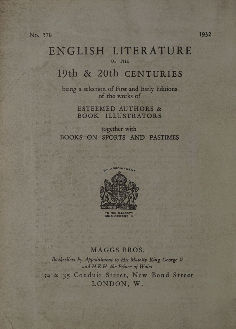 No. 578 ENGLISH Eh a 19th &amp; 20th CENTURIES being a selection of First and Early Editions of the works of ESTEEMED AUTHORS &amp; Ngati ILLUSTRATORS together sith BOOKS ON SPORTS AND PASTIMES  TO HIS MAJESTY KING GEORGE V MAGGS BROS. Booksellers by Appointment to His Majesty King George V and H.R.H. the Prince of Wales 34 &amp; 35 Conduit Street, New Bond Street LONDON, W. 1932