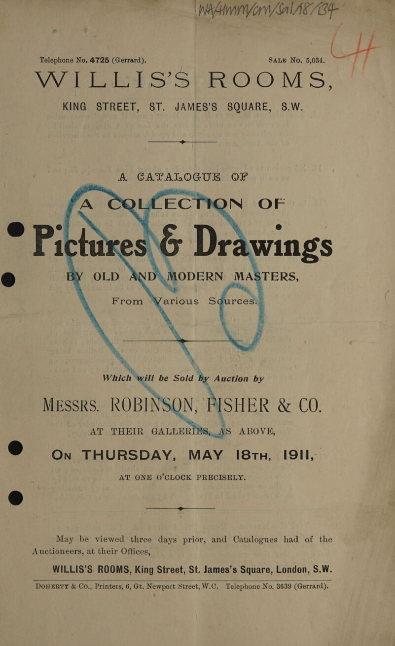 WAY Al AC /B4 Telephone No, 4725 (Gerrard). | SALE No. 5,034. oe; VV Tener oo) SP EVO MS, KING STREET, ST. JAMES’S SQUARE, S.W.  Which ‘ ill be Sold by Auction by MESSRS. ROBINSON, FISHER &amp; CO. AT THEIR GALLURIDS, AS ABOVE, Oe on THURSDAY, MAY 18tn, I9II,. AT ONE 0’CLOCK PRECISELY. © May be viewed three days prior, and Catalogues had of the Auctioneers, at their Offices, WILLIS’S ROOMS, King Street, St. James’s Square, London, S.W.  