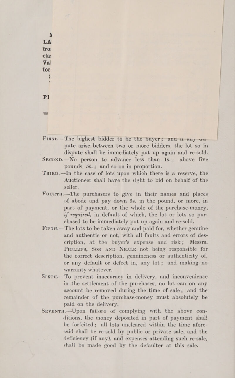 First.—The highest bidder to be the buyer; ana a1-any ure pute arise between two or more bidders, the lot so in dispute shall be immediately put up again and re-sold. Srconp.—No person to advance less than 1s.; above five pounds, 5s.; and so on in proportion. ‘TarrD.—In the case of lots upon which there is a reserve, the Auctioneer shall have the right to bid on behalf of the . seller. ¥ourtH.—The purchasers to give in their names and places of abode and pay down 5s. in the pound, or more, in part of payment, or the whole of the purchase-money, if required, in default of which, the lot or lots so pur- chased to be immediately put up again and re-sold. F1r148.—The lots to be taken away and paid for, whether genuine and authentic or not, with all faults and errors of des- cription, at the buyer’s expense and risk; Messrs. Puitiures, SON AND NEALE not being responsible for the correct description, genuineness or authenticity of, or any default or defect in, any lot; and making no warranty whatever. StxtH.—To prevent inaccuracy in delivery, and inconvenience in the settlement of the purchases, no lot can on any account be removed during the time of sale; and the remainder of the purchase-money must absolutely be paid on the delivery. SEVENTH.—-Upon failure of complying with the above con- ditions, the money deposited in part of payment shal! be forfeited; all lots uncleared within the time afore- said shall be re-sold by public or private sale, and the deficiency (if any), and expenses attending such re-sale, shall be made good by the defaulter at this sale.