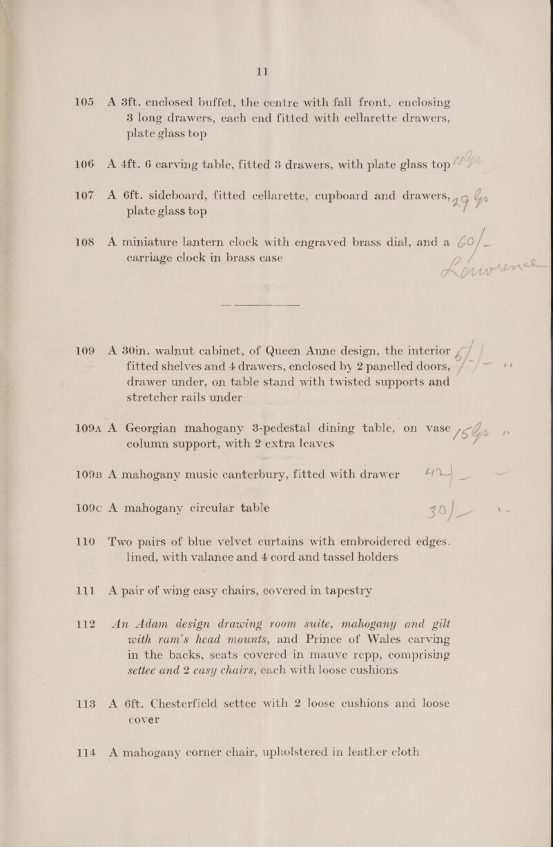 105 A 3ft. enclosed buffet, the centre with fall front, enclosing 3 long drawers, each end fitted with cellarette drawers, plate glass top 106 A 4ft. 6 carving table, fitted 3 drawers, with plate glass top 107 A 6ft. sideboard, fitted cellarette, cupboard and drawers, , a Sa plate glass top ah 108 A miniature lantern clock with engraved brass dial, and a GO / carriage clock in brass case 109 A 380in. walnut cabinet, of Queen Anne design, the interior / fitted shelves and 4 drawers, enclosed by 2 panelled doors, / drawer under, on table stand with twisted supports and stretcher rails under 1094 A Georgian mahogany 3-pedestal dining table, ‘on vase / column support, with 2 extra leaves Foal I, fom, (A oS, 109s A mahogany music canterbury, fitted with drawer 410] 109c A mahogany circular table ZO 110 Two pairs of blue velvet curtains with embroidered edges. lined, with valance and 4 cord and tassel holders 111 A pair of wing easy chairs, covered in tapestry 112. An Adam design drawing room suite, mahogany and gilt with ram’s head mounts, and Prince of Wales carving in the backs, seats covered in mauve repp, comprising settee and 2 easy chairs, each with loose cushions 113 A 6ft. Chesterfield settee with 2 loose cushions and loose cover 114 A mahogany corner chair, upholstered in leather cloth