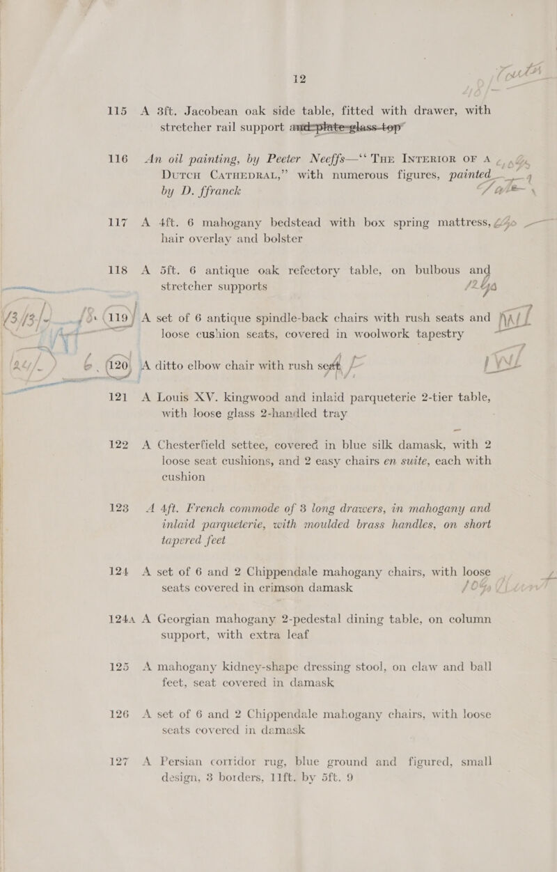 SS Se an ee SSS i 13 { 12 / (xt \“s tis  116 An oil painting, by Peeter Neeffs— Tur INTERIOR OF A» ./, Dutcu CATHEDRAL,” with numerous figures, painted_ te 4 by D. ffranck S wh ee 117 A 4ft. 6 mahogany bedstead with box spring mattress, CZ -— hair overlay and bolster 118 A 5ft. 6 antique oak refectory table, on bulbous and stretcher supports #2 Go } 9 119} A set of 6 antique spindle-back chairs with rush seats and Nal ers loose cushion seats, covered in woolwork tapestry BS ape 2 _— ji ‘. &lt; sf } 2 20, A ditto elbow chair with rush seett, } / ye 121 A Louis XV. kingwood and inlaid parqueterie 2-tier table, with loose glass 2-handled tray 122 A Chesterfield settee, covered in blue silk damask, with 2 loose seat cushions, and 2 easy chairs en suite, each with cushion 123 A Aft. French commode of 3 long drawers, in mahogany and inlaid parqueterie, with moulded brass handles, on short tapered feet 124 &lt;A set of 6 and 2 Chippendale mahogany chairs, with poe seats covered in crimson damask {0% 1244 A Georgian mahogany 2-pedestal dining table, on column support, with extra leaf 125 A mahogany kidney-shape dressing stool, on claw and ball feet, seat covered in damask 126 A set of 6 and 2 Chippendale mahogany chairs, with loose seats covered in damask 127 &lt;A Persian corridor rug, blue ground and figured, small