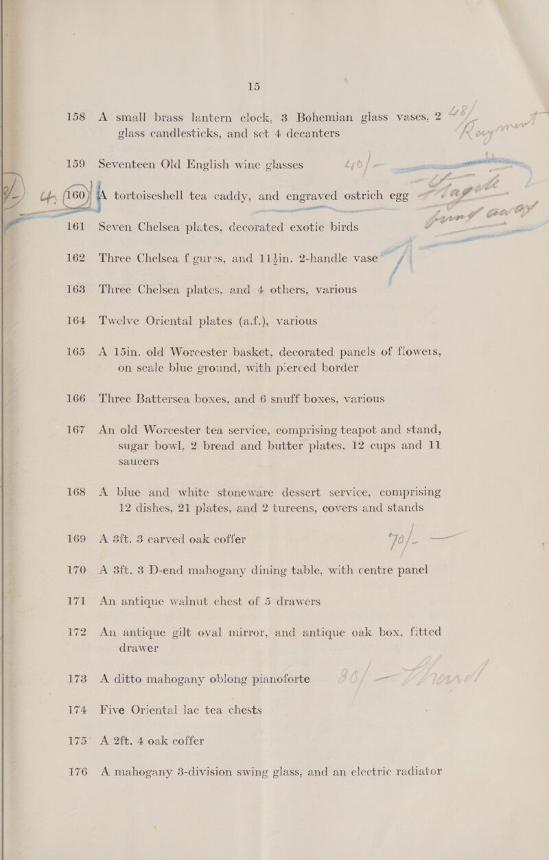158 &lt;A small brass lantern clock, 3 Bohemian glass vases, 2 glass candlesticks, and sect 4 decanters   @% . C4 nes 159 Seventeen Old English wine glasses A6/ ee ee ere. 4a ob ao ut tortoiseshell tea aa and pee ostrich egg ah The | — ee reise er™ bay fon o P ge Re ? Seven Chelsea plates, decorated exotic birds ee ——— 162 Three Chelsea f.gur2s, and 1idin. 2-handle vase ‘ah 4 4 F ; 163 Three Chelsea plates, and 4 others, various 164 Twelve Oriental plates (a.f.), various 165 A 15in. old Worcester basket, decorated panels of flowets, on scale blue ground, with p-erced border 166 Three Battersea boxes, and 6 snuff boxes, various 167 An old Worcester tea service, comprising teapot and stand, sugar bowl, 2 bread and butter plates, 12 cups and 11 Saucers 168 A blue and white stoneware dessert service, comprising 12 dishes, 21 plates, and 2 tureens, covers and stands 169 A 3ft. 3 carved oak coffer Je /— 170 A 3ft. 3 D-end mahogany dining table, with centre panel 171 An antique walnut chest of 5 drawers 172 An antique gilt oval mirror, and antique oak box, fitted drawer 173 A ditto mahogany oblong pianoforte 174 Five Oriental lac tea chests 175 A 2ft. 4 oak coffer 176 A mahogany 3-division swing glass, and an electric radiator