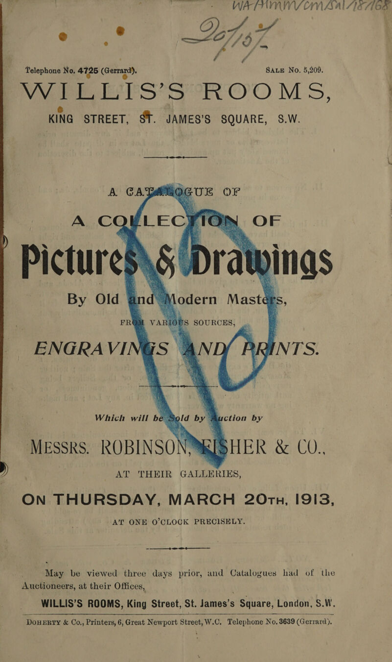  @ 2 Jif Telephone No. 4725 (Gerrard), SALE No. 5,209. Wee lS 5 ROOMS, KING STREET, $T. JAMES’S SQUARE, S.W.    A C - L ECF OP ety oO Fr Pictures SU Dray | ings By Old—  a id 2 lodern Mast@    M VARIOUS SOURCES, oS ANE FR ENGRAVI  Which will be. oN by 3 ’ uction by MESSRS. the ak: SHER &amp; COs AT THEIR GALLERIES, ON THURSDAY, MARCH 20Orz, I9I3, AT ONE O’CLOGK PRECISELY. -—— oe oo May be viewed three days prior, and Catalogues had of the Auctioneers, at their Offices, WILLIS’S ROOMS, King Street, St. James’s Square, London, S.W. DouERTY &amp; Co., Printers, 6, Great Newport Street, W.C. Telephone No. 3639 (Gerrard). 