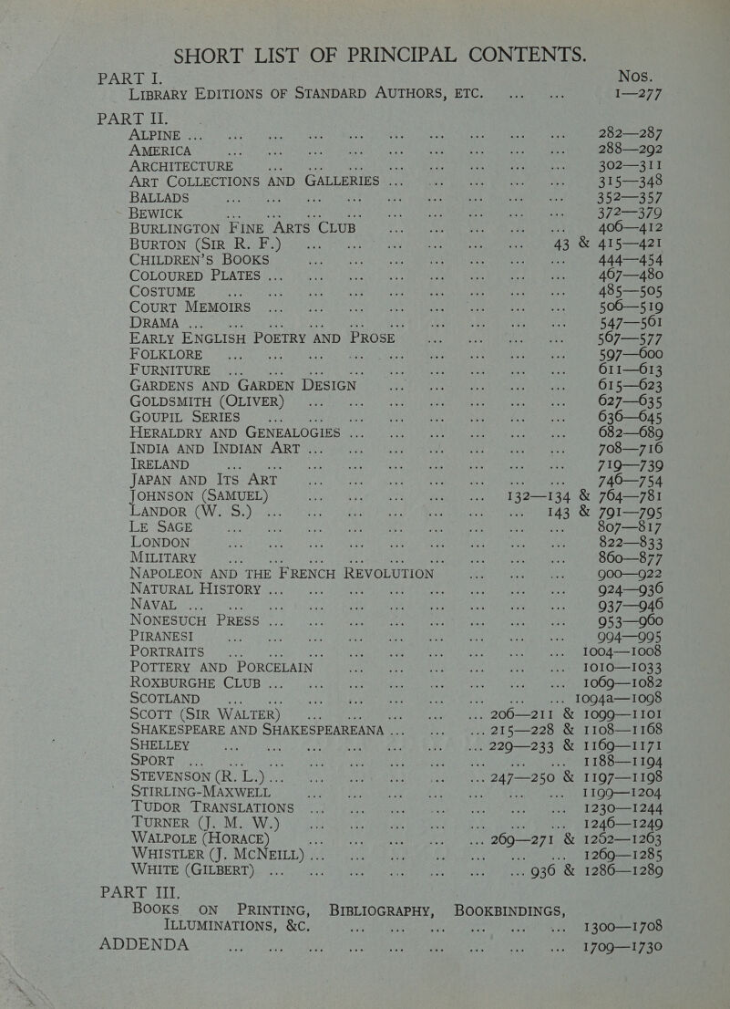 SHORT LIST OF PRINCIPAL CONTENTS. JOHNSON (SAMUEL) LANDOR (W. S.) PART I. Nos. LIBRARY EDITIONS OF STANDARD AUTHORS, ETC. ... I—277 PART II. ALPINE ... 282—287 AMERICA 288—292 ARCHITECTURE if a. 302—311 ART COLLECTIONS AND GALLERIES .. 315—348 BALLADS oe ea TU ees 352—357 BEWICK 372—379 BURLINGTON FiNE ARTS CLUB of 400—412 BURTON (SIR R. F.) 43 &amp; 415—421 CHILDREN’S BOOKS pas 444—454 COLOURED PLATES ... 4607—480 COSTUME ; 485—505 CouRT MEMOIRS 500—519 DRAMA ... 547— 561 EARLY ENGLISH POETRY AND PROSE 507—577 FOLKLORE Bera youre See oF 597—600 FURNITURE ... 611—613 GARDENS AND GARDEN DESIGN’ 615—023 GOLDSMITH (OLIVER) 627—635 GOUPIL SERIES Se 636—O45 HERALDRY AND GENEALOGIES ... 682—689 INDIA AND INDIAN ART ... 708—7 16 IRELAND ; 719—739 JAPAN AND Its ART 746—754 LE SAGE 807—817 LONDON 822—833 MILITARY ‘ 860—877 NAPOLEON AND THE ‘FRENCH REVOLUTION QOO—g22 NATURAL HISTORY . ri eee Rit Babe AE 924—936 NAVAL Sauaes Re 937—946 NONESUCH PRESS ... 953—960 PIRANESI Q994—995 PORTRAITS ~ 300 1004——-1008 POTTERY AND PORCELAIN — IOIO—1033 ROXBURGHE CLUB ... 1009—1082 SCOTLAND a ... 1094a—1098 ScoTT (SIR WALTER) -, 206—211 &amp; I0QQ9—IIOI SHAKESPEARE AND SHAKESPEAREANA . ... 215—228 &amp; 1108—1168 SHELLEY cA Se ies ge ... 229—233 &amp; I169Q—II71 SPORT age i ny Bias See a DO Ord Mga STEVENSON (R. 5. ... 247—250 &amp; 1197—1198 STIRLING-MAXWELL _ oe PEE a dl 100 ae TUDOR TRANSLATIONS 1230—1244 TURNER (J. M. W.) le eka (ome PLA De eee WALPOLE (HORACE) .. 269—271 &amp; 1252—1263 WHISTLER (J. MCNEILL) .. Men teens 716.000 6) WHITE (GILBERT) .. 936 &amp; 1286—1289 PA RAs 11; BOOKS ON PRINTING, BIBLIOGRAPHY, BOOKBINDINGS, ILLUMINATIONS, &amp;C. 9 Ray AE ee oe a Oe ae ADDENDA 1709—1730