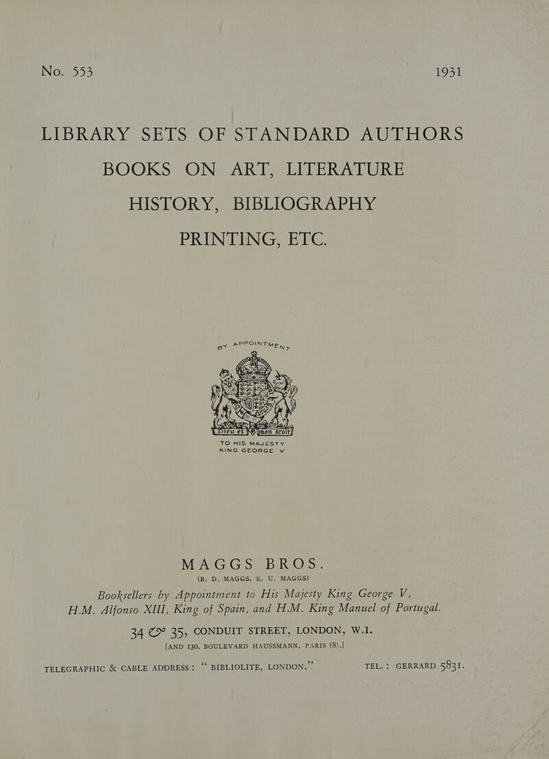 LIBRARY SETS OF STANDARD AUTHORS BOOKS ON ART, LITERATURE HISTORY, BIBLIOGRAPHY PRINTING, ETC. }  TO HIS MAJESTY KING GEORGE v NMIACG. Gis SB RO oe. (B. D. MAGGS, E. U. MAGGS) Booksellers by Appointment to His Majesty King George V, H.M. Alfonso XIII, King of Spain, and H.M. King Manuel of Portugal. 34 @&gt; 35, CONDUIT STREET, LONDON, W.1. [AND I30, BOULEVARD HAUSSMANN, PARIS (8).] TELEGRAPHIC &amp; CABLE ADDRESS: ““ BIBLIOLITE, LONDON. ’’ TEL. : GERRARD 5931.