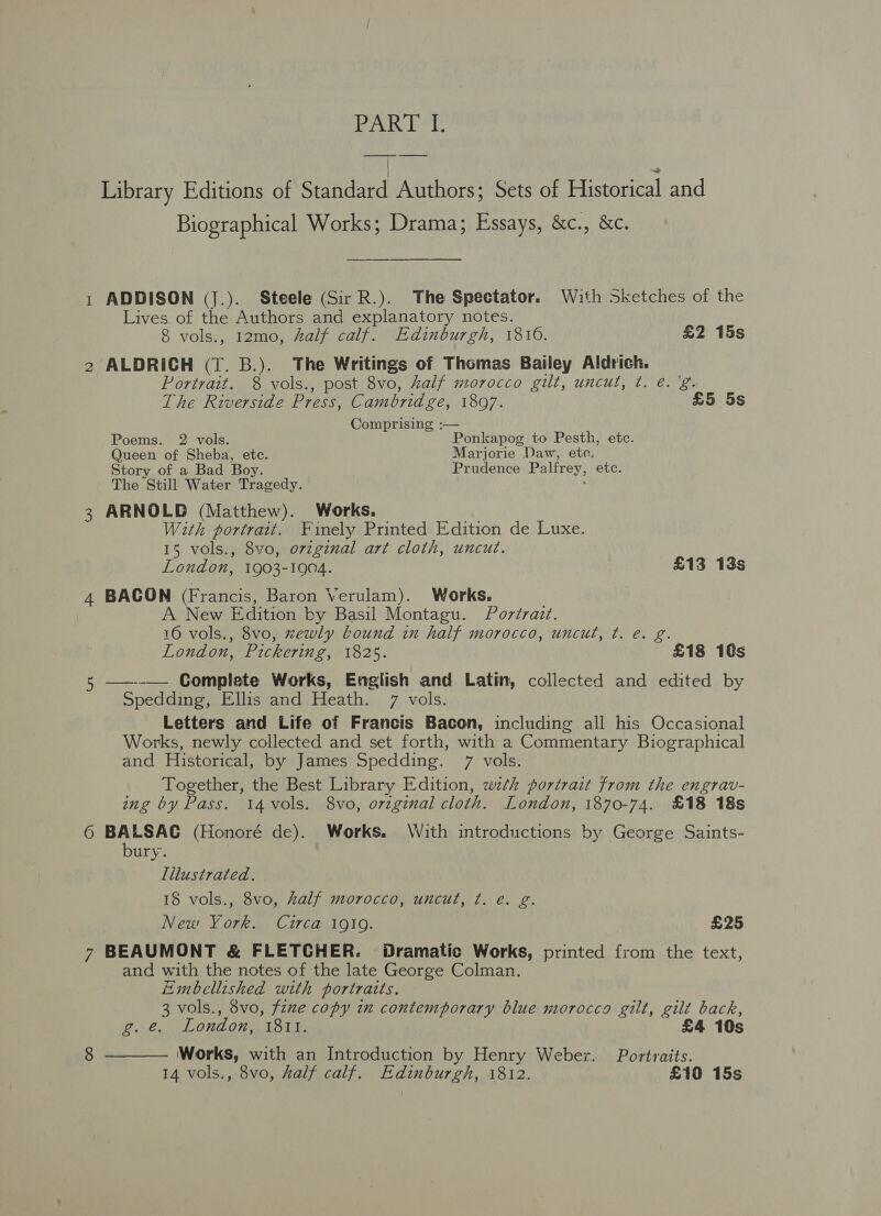 eal PAT LPL Library Editions of Standard Authors; Sets of Pistoneal and Biographical Works; Drama; Essays, &amp;c., &amp;c. ADDISON (J.). Steele (Sir R.). The Spectator. With Sketches of the Lives of the Authors and explanatory notes. 8 vols., 12mo, half calf. Edinburgh, 1816. £2 15s ALDRICH (T. B.). The Writings of Thomas Bailey Aldrich. Portrait. 8 vols., post 8vo, half morocco gilt, uncut, t¢. é. ! The Riverside Press, Cambridge, 1897. £5 5s Comprising :— Poems. 2 vols. Ponkapog to Pesth, ete. Queen of Sheba, etc. Marjorie Daw, etc. Story of a Bad Boy. Prudence Palfrey, etc. The Still Water Tragedy. ARNOLD (Matthew). Works. With portrait. Finely Printed Edition de Luxe. 15 vols., 8vo, ovzginal art cloth, uncut. London, 1903-1904. £13 13s BACON (Francis, Baron Verulam). Works. A New Edition by Basil Montagu. Portrait. 16 vols., 8vo, zewly bound in half morocco, uncut, ¢. e. g. London, Pickering, 1825. £18 10s ——--— Complete Works, English and Latin, collected and edited by Spedding, Ellis and Heath. 7 vols. Letters and Life of Francis Bacon, including all his Occasional Works, newly collected and set forth, with a Commentary Biographical and Historical, by James Spedding. 7 vols. Together, the Best Library Edition, wth portrait from the engrav- ing by Pass. i4vols. 8vo, original cloth. London, 1870-74. £18 18s BALSAC (Honoré de). Works. With introductions by George Saints- bury. Illustrated. 18 vols., 8vo, Zalf morocco, uncut, ¢. e. g. New York. Curca 1919. £25 8 and with the notes of the late George Colman. Embellished with portraits. 3 vols., 8vo, fzne copy in contemporary blue morocco gilt, gilt back, g.e. London, 1811. £4 10s Works, with an Introduction by Henry Weber. Portraits. 14 vols., 8vo, half calf. Edinburgh, 1812. £10 15s 