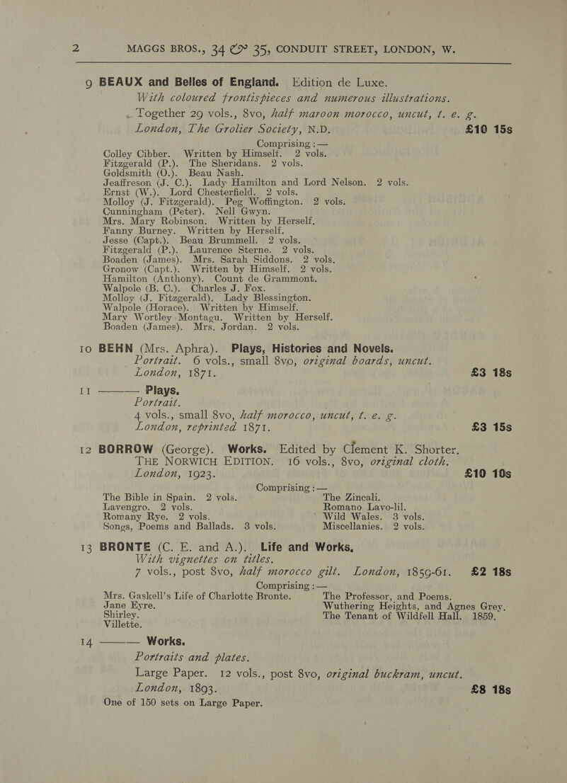  9 BEAUX and Belles of England. [dition de Luxe. Wath coloured frontispieces and numerous illustrations. . Logether 29 vols., 8vo, alf maroon morocco, uncut, ¢. e. g. London, The Grolier Society, N.D. | £10 15s Comprising : — Colley Cibber. Written by Himself. 2 vols. Fitzgerald (P.). The Sheridans. 2 vols. Goldsmith (O.). Beau Nash. Jeaffreson (J. C.). Lady Hamilton and Lord Nelson. 2 vols. Ernst (W.). Lord Chesterfield. 2 vols. Molloy (J. Fitzgerald). Peg Woffington. 2 vols. Cunningham (Peter). Nell Gwyn. Mrs. Mary Robinson. Written by Herself, Fanny Burney. Written by Herself. Jesse (Capt.). Beau Brummell. 2 vols. Fitzgerald (P.). Laurence Sterne. 2 vols. Boaden (James). Mrs. Sarah Siddons. 2 vols. Gronow (Capt.). Written by Himself. 2 vols. Hamilton (Anthony). Count de Grammont. Walpole (B. C.). Charles J. Fox. Molloy (J. Fitzgerald). Lady Blessington. Walpole (Horace). Written by Himself. Mary Wortley Montagu. Written by Herself. Boaden (James). Mrs. Jordan. 2 vols. 10 BEHN (Mrs. Aphra). Plays, Histories and Novels. Portrait. © vols., small 8vo, original boards, uncut.  London, 1871. £3 18s II — Plays. | Portrait. 4 vols., small 8vo, Zalf morocco, uncut, ¢. é. g. London, reprinted 1871. £3 15s 12 BORROW (George). Works, Edited by Clement K. Shorter, THE NORWICH EDITION. 16 vols., 8vo, o7zginal cloth. London, 1923. £10 10s Comprising : — The Bible in Spain. 2 vols. The Zincali. Lavengro. 2 vols. Romano Lavo-lil. Romany Rye. 2 vols. ‘ Wild Wales. 3 vols. Songs, Poems and Ballads. 3 vols. Miscellanies. 2 vols. i3 BRONTE (C. E. and A.). Life and Works, With vignettes on titles. 7 vols., post 8vo, half morocco gilt. London, 1859-61. £2 18s Comprising : — Mrs. Gaskell’s Life of Charlotte Bronte. The Professor, and Poems. Jane Eyre. Wuthering Heights, and Agnes Grey, Shirley. The Tenant of Wildfell Hall. 1859. Villette. 14 ——-— Works. Portraits and plates. Large Paper. 12 vols., post 8vo, original buckram, uncut. London, 1893. £8 18s One of 150 sets on Large Paper.