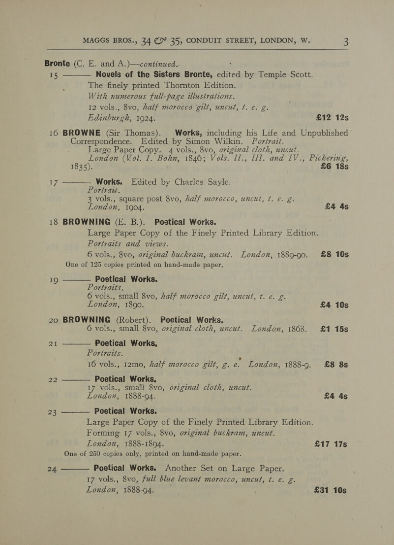 Bronte (C. E. and A.)—continued.. 15 Novels of the Sisters Bronte, edited by Temple Scott. The finely printed ‘Ghanian Edition. With numerous full-page ilusitrations. 12 vols., 8vo, Aalf morocco ‘gilt, uncut, ¢. e. g. Edinburgh, 1924. £12 12s 16 BROWNE (Sir Thomas). Works, including his Life and Unpublished Correspondence. Edited by Simon Wilkin. Portrait. Large Paper Copy. 4 vols., 8vo, ovzginal cloth, uncut. London (Vol. I. Bohn, 1846; Vols. II., III. and IV., Pickering,   1835). | £6 18s 17 Works. Edited by Charles Sayle. Portrazw. 3 vols., square post 8vo, half morocco, uncul, t. e. g. London, 1904. £4 4s 18 BROWNING (E. B.). Poetical Works. Large Paper Copy of the Finely Printed Library Edition. Portraits and views. 6 vols., 8vo, ovzginal buckram, uncut. London, 1889-90. £8 10s One of 125 copies printed on hand-made paper. Poetical Works. Portraits. 6 vols., small 8vo, half morocco gilt, uncut, t. e. g. London, 1890. £4 10s 20 BROWNING (Robert). Poetical Works. 6 vols., small 8vo, original cloth, uncut. London, 1868. £1 15s  19 Poetical Works, Portraits. \ 16 vols., 12mo, half morocco gilt, g. e. London, 1888-9. £8 8s 2I  Poetical Works. 17 vols., smal! 8vo, ovzginal cloth, uncut. London, 1888-94. £4 4s  Poetical Works. — Large Paper Copy of the Finely Printed Library Edition. Forming 17 vols., 8vo, original buckram, uncut. London, 1888-1804. £17 17s One of 250 copies only, printed on hand-made paper.   Poetical Works. Another Set on Large Paper. 17 vols., 8vo, full blue levant morocco, uncut, ¢t. é. g. London, 1888-94. £31 10s 24