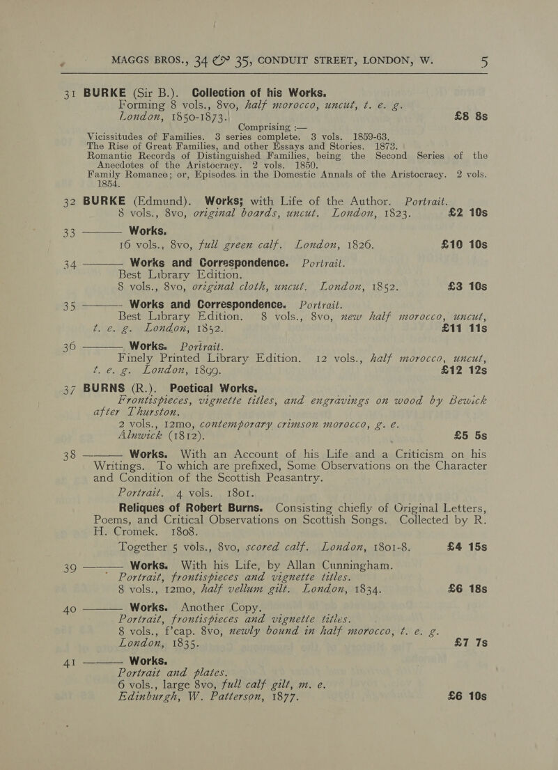 31 BURKE (Sir B.). Collection of his Works. Forming 8 vols., 8vo, half morocco, uncut, ¢. e. g. London, 1850-1873.) £8 8s Comprising :— Vicissitudes of Families. 3 series complete. 3 vols. 1859-63. The Rise of Great Families, and other Essays and Stories. 1872. Romantic Records of Distinguished Families, being the Second Series of the Anecdotes of the Aristocracy. 2 vols. 1850. Family Romance; or, Episodes. in the Domestic Annals of the Aristocracy. 2 vols. 1854. 32 BURKE (Edmund). Works; with Life of the Author. Portrait. 8 vols., 8vo, original boards, uncut. London, 1823. £2 10s 33 ———— Works. 16 vols., 8vo, full green calf. London, 1820. £10 10s 34 ————. Works and Correspondence. Portrait. Best Library Edition. 8 vols., 8vo, orzginal cloth, uncut. London, 1852. £3 10s 35 ———— Works and Correspondence. Portrait. Best Library Edition. 8 vols., 8vo, new half morocco, uncut, ts ce.ig. we London; 1852. £11 11s 36 ——— Works. Portrait. Finely Printed Library Edition. 12 vols., half morocco, uncut, t. e. g. London, 18c9. £12 12s 37 BURNS (R.). Poetical Works. x Frontispieces, vignette titles, and engravings on wood by Bewick after Thurston. 2 vols., I2mo, contemporary crimson morocco, g. e. Alnwick (1812). £5 5s 38 — Works. With an Account of his Life and a Criticism on his Writings. To which are prefixed, Some Observations on the Character and Condition of the Scottish Peasantry. Portrait. 4 vols. 1801. Reliques of Robert Burns. Consisting chiefly of Original Letters, Poems, and Critical Observations on Scottish Songs. Collected by R. H. Cromek. 1808. Together 5 vols., 8vo, scored calf. London, 1801-8. £4 15s 39 ———— Works. With his Life, by Allan Cunningham. Portrait, frontispieces and vignette titles. 8 vols., 12mo, half vellum gilt. London, 1834. £6 18s  40 ———— Works. Another Copy. Portrait, frontispieces and vignetie titles. 8 vols., f’cap. 8vo, newly bound in half morocco, ¢. e. g. London, 1835. £7 7s Works. Portrait and plates. 6 vols., large 8vo, full calf gilt, m. e. Edinburgh, W. Patterson, 1877. £6 10s  41 —