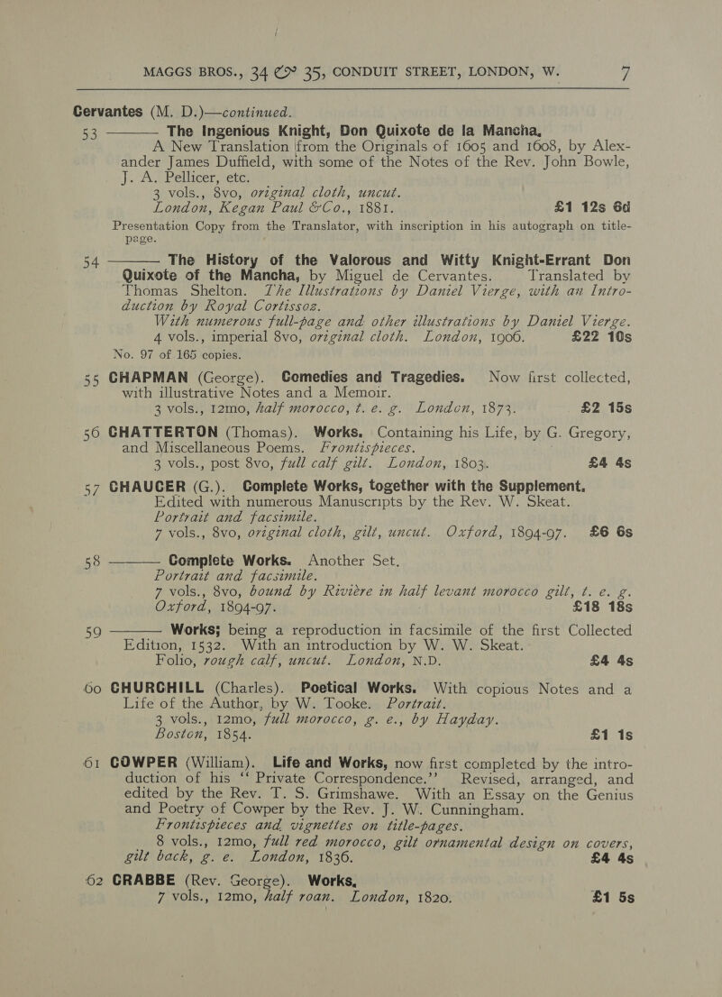 Cervantes (M. D.)—continued. 53 The Ingenious Knight, Don Quixote de la Mancha, A New Translation from the Originals of 1605 and 1608, by Alex- ander James Duffield, with some of the Notes of the Rev. John Bowle, J. A. Pellicer: etr: 3 vols., 8vo, original cloth, uncut. London, Kegan Paul &amp;Co., 1881. £1 12s 6d Presentation Copy from the Translator, with inscription in his autograph on title- page.   The History of the Valorous and Witty Knight-Errant Don Quixote of the Mancha, by Miguel de Cervantes. Translated by Thomas Shelton. Ze Illustratzous by Daniel Vierge, with an Intro- duction by Royal Cortissoz. With numerous full-page and other illustrations by Daniel Vierge. 4 vols., imperial 8vo, o7zgznal cloth. London, 1900. £22 10s No. 97 of 165 copies. 55 CHAPMAN (George). Comedies and Tragedies. Now first collected, with illustrative Notes and a Memoir. 3 vols., 12mo, half morocco, ¢t. e. g. London, 1873. £2 15s 560 CHATTERTON (Thomas). Works. Containing his Life, by G. Gregory, and Miscellaneous Poems. Fvontdispieces. | 3 vols., post 8vo, full calf gilt. London, 1803. £4 4s 57 GHAUCER (G.). Complete Works, together with the Supplement. Edited with numerous Manuscripts by the Rev. W. Skeat. Portrait and facsimile. 7 vols., 8vo, original cloth, gilt, uncut. Oxford, 1894-97. £6 6s 54 58 ——— Complete Works. Another Set. Portrait and facsimile. 7 vols., 8vo, bound by Riviere in half levant morocco gilt, t. e. g. Oxford, 1894-97. 7 £18 18s Works; being a reproduction in facsimile of the first Collected Edition, 1532. Wuth an introduction by W. W. Skeat. Folio, rough calf, uncut. London, N.D. £4 4s 6o GHURCHILL (Charles). Poetical Works. With copious Notes and a Life of the Author, by W. Tooke. Portrait. 3 vols., 12mo, full morocco, g. e., by Hayday. Boston, 1854. £1 1s  59 61 COWPER (William). Life and Works, now first completed by the intro- duction of his ‘‘ Private Correspondence.’’ Revised, arranged, and edited by the Rev. T. S. Grimshawe. With an Essay on the Genius and Poetry of Cowper by the Rev. J. W. Cunningham. Frontispieces and vignettes on title-pages. 8 vols., 12mo, full red morocco, gilt ornamental design on covers, gut back, g. e. London, 1836. £4 4s 62 CRABBE (Rev. George). Works, 7 vols., 12mo, half roan. London, 1820. £1 5s