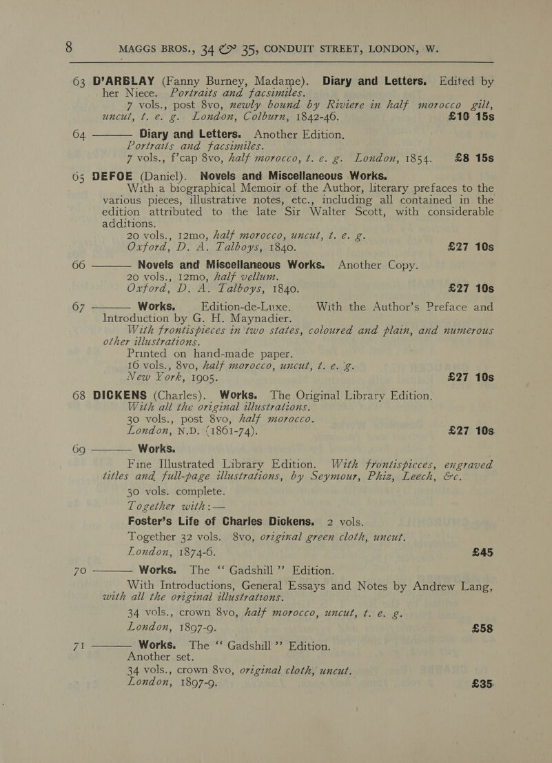 63 D’ARBLAY (Fanny Burney, Madame). Diary and Letters. [Edited by her Niece. Portraits and facsimiles. 7 vols., post 8vo, xewly bound by Riviere in half morocco gilt, uncut, t. e. g. London, Colburn, 1842-40. £10 15s Diary and Letters. Another Edition. Portraits and facsimiles. 7 vols., f’cap 8vo, half morocco, t. e. g. London, 1854. £8 15s 65 DEFOE (Daniel). Novels and Miscellaneous Works. : With a biographical Memoir of the Author, literary prefaces to the various pieces, illustrative notes, etc., including all contained in the edition attributed to the late Sir Walter Scott, with considerable  04.  additions. 20 vols., 12mo, half morocco, uncut, ¢. e. g. Oxford, D. A. Talboys, 1840. £27 10s 66 Novels and Miscellaneous Works. Another Copy. 20 vols., 12mo, half vellum. Oxford, D. A. Talboys, 1840. £27 10s 67 Works, Edition-de-Luxe. With the Author’s Preface and  Introduction by G. H. Maynadier. With frontispieces in two states, coloured and plain, and numerous other illustrations. Printed on hand-made paper. 10 vois., 8vo, half morocco, uncut, ¢t. e.g. &gt; New York, 1905. £27 10s 68 DICKENS (Charles). Works. The Original Library Edition. With all the original illustrations. 30 vols., post 8vo, half morocco. London, N.D. (1861-74). £27 10s Works. Fine Jllustrated Library Edition. Wath frontispieces, engraved titles and full-page illustrations, by Seymour, Phiz, Leech, &amp;c. 30 vols. complete. Together with: — Foster’s Life of Charles Dickens. 2 vols. Together 32 vols. 8vo, orzginal green cloth, uncut. London, 1874-6. £45 Works. The ‘“‘ Gadshill’’ Edition. __ With Introductions, General Essays and Notes by Andrew Lang, with all the original illustrations. 34 vols., crown 8vo, half morocco, uncut, ¢t. e. g. London, 1897-9. £58 71 Works. The ‘ Gadshill ’’ Edition. Another set. 34 vols., crown 8vo, o7viginal cloth, uncut. London, 1897-9. £35,  69  7O 