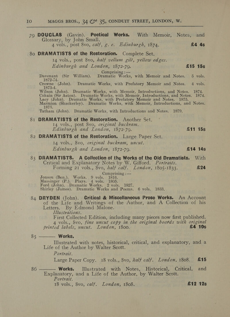 - 10 MAGGS BROS., 34 (&gt; 35, CONDUIT STREET, LONDON, W.  79 DOUGLAS (Gavin). Poetical Works. With Memoir, Notes, and Glossary, by John Small. 4 vols., post 8vo, calf, g. e. Edinburgh, 1874. £4 4s So DRAMATISTS of the Restoration. Complete Set. 14 vols., post 8vo, Zalf vellum gilt, yellow edges. Edinburgh and London, 1872-709. £15 15s Comprising : — Davenant (Sir William). Dramatic Works, with Memoir and Notes. 5 vols. 1872-74. Crowne (John). Dramatic Works, with Prefatory Memoir and Notes. 4 vols. 1873-4 Wilson (John). Dramatic Works, with Memoir, Introductions, and Notes. 1874. Cokain (Sir Aston). Dramatic Works, with Memoir, Introductions, and Notes. 1874. Lacy (John). Dramatic Works, with Prefatory Memoir and Notes. 1875. Marmion (Shackerley). Dramatic Works, with Memoir, Introductions, and Notes. 1875. Tatham (John). Dramatic Works, with Introductions and Notes. 1879. 81 DRAMATISTS of the Restoration. Another Set. 14 vols., post 8vo, original buckram. Edinburgh and London, 1872-70. £11 15s 82 DRAMATISTS of the Restoration. Large Paper Set. 14 vols., 8vo, orvzginal buckram, uncut. Edinburgh and London, 1872-79. £14 14s 83 DRAMATISTS. A Collection of the Works of the Old Dramatists. With Critical and Explanatory Notes by W. Gifford. Portraits. Forming 21 vols., 8vo, half calf. London, 1805-1833. £24 Comprising :— Jonson (Ben.). Works. 9 vols. 1816. Massinger (P.). Plays. 4 vols. 1805. Ford (John). .Dramatic Works. 2 vols. 1827. Shirley (James). Dramatic Works and Poems. 6 vols. 1833. 84 DRYDEN (John). Critical &amp; Miscellaneous Prose Works. An Account of the Life and Writings of the Author, and A Collection of his Letters. By Edmond Malone. Lllustrations. First Collected Edition, including many pieces now first published. 4 vols., Svo, fine uncut copy in the original boards with original printed labels, uncut. London, 1800. £4 10s 85 ———— Works. Illustrated with notes, historical, critical, and explanatory, and a Life of the Author by Walter Scott. Portrait. | Large Paper Copy. 18 vols., 8vo, half calf. London, 1808. £15 86 ———— Works. Illustrated with Notes, Historical, Critical, and Explanatory, and a Life of the Author, by Walter Scott. Portrait. 18 vols., 8vo, calf. London, 1808. £12 12s