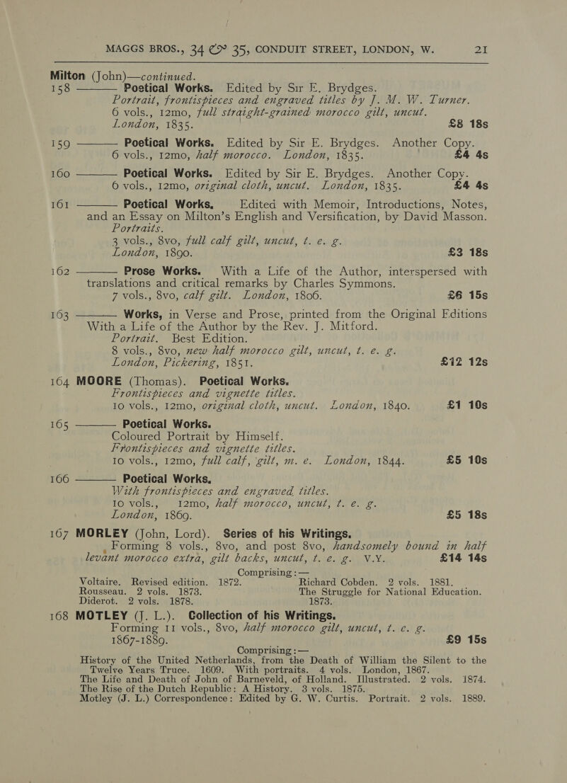 160 Poetical Works. Edited by Sir E. Brydges. Portrait, frontispieces and engraved titles by J]. M. W. Turner. 6 vols., 12mo, full straight-grained morocco gilt, uncut. London, 1835. £8 18s i159 ———— Poetical Works. [Edited by Sir E. Brydges. Another Copy. 6 vols., 12mo, half morocco. London, 1835. £4 4s Poetical Works. [Edited by Sir E. Brydges. Another Copy. 6 vols., 12mo, orzginal cloth, uncut. London, 1835. £4 4s 161 —_ CO N 16 [o“e) Poetical Works, Edited with Memoir, Introductions, Notes, and an Essay on Milton’s English and Versification, by David Masson. Portraits. 3 vols., 8vo, full calf gilt, uncut, ¢. e. g. Loudon, 1890. £3 18s Prose Works. With a Life of the Author, interspersed with translations and critical remarks by Charles Symmons. 7 vols., 8vo, calf gilt. London, 1806. £6 15s Works, in Verse and Prose, printed from the Original Fditions With a Life of the Author by the Rev. J. Mitford. Portrait. Best Edition. 8 vols., 8vo, zew half morocco gilt, uncut, t. e. g. London, Pickering, 1851. £1Z 12s MOORE (Thomas). Poetical Works. Frontispieces and vignette titles. 10 vols., 12mo, o7vigznzal cloth, uncut. London, 1840. £1 10s Poetical Works. Coloured Portrait by Himself. Frontispieces and vignette titles. Io vols., 12mo, full calf, ‘gilt, m. e. London, 1844. £5 10s Poetical Works, With frontis pieces and engraved titles. 10 vols., 1I2mo, half morocco, uncut, t. e. g. London, 1869. £5 18s MORLEY (John, Lord). Series of his Writings, , Forming 8 vols., 8vo, and post 8vo, handsomely bound in half levant morocco extra, gilt backs, uncut, t. e. g. V.Y. £14 14s Comprising :— Voltaire. Revised edition. 1872. Richard Cobden. 2 vols. 1881. Rousseau. 2 vols. 1873. The Struggle for National Education. Diderot. 2 vols. 1878. 1873. MOTLEY (J. L.). Collection of his Writings. Forming I1 vols., 8vo, half morocco gilt, uncut, ¢. e. g. 1867-1889. £9 15s Comprising : — History of the United Netherlands, from the Death of William the Silent to the Twelve Years Truce. 1609. With portraits. 4 vols. London, 1867. The Life and Death of John of Barneveld, of Holland. Illustrated. 2 vols. 1874. The Rise of the Dutch Republic: A History. 3 vols. 1875. Motley (J. L.) Correspondence: Edited by G. W. Curtis. Portrait. 2 vols. 1889.