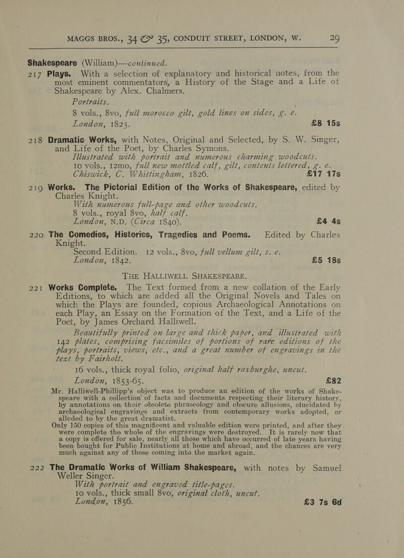  Shakespeare (William)—continued. 217 Plays. With a selection of explanatory and historical notes, from the most eminent commentators, a History of the Stage and a Life of Shakespeare by Alex. Chalmers. Portraits. | 8 vols., 8vo, full morocco gilt, gold lines on sides, g. @. London, 1823. £8 15s 218 Dramatic Works, with Notes, Original and Selected, by S. W. Singer, and Life of the Poet, by Charles Symons. Illustrated with portrait and numerous charming woodcuts. 10 vols., 12mo, full new mottled calf, gilt, contents lettered, g. eé. Chiswick, C. Whittingham, 1826. £17 17s 219 Works. The Pictorial Edition of the Works of Shakespeare, edited by Charlies Knight. With numerous full-page and other woodcuts. 8 vols., royal 8vo, half calf. London, N.D. (Circa 1840). £4 4s 220 rs, Comedies, Histories, Tragedies and Poems. Edited by Charles night. Second Edition. 12 vols., 8vo, full vellum gilt, s. e. London, 1842. £5 18s THE HALLIWELL SHAKESPEARE. 221 Works Complete. The Text formed from a new collation of the Early Editions, to which are added all the Original Novels and Tales on which the Plays are founded, copious Archaeological Annotations on each Play, an Essay on the Formation of the Text, and a Life of the Poet, by James Orchard Halliwell. Beautifully printed on large and thick paper, and illustrated with 142 plates, comprising facsimiles of portions of rare editions of the plays, portraits, views, etc., and a great number of engravings in the text by Fairholt. 16 vols., thick royal folio, ovzginal half roxburghe, uncut. London, 1853-605. £82 Mr. Halliwell-Phillipp’s object was to produce an edition of the works of Shake- speare with a collection of facts and documents respecting their literary history, by annotations on their obsolete phraseology and cbscure allusions, elucidated hy archaeological engravings and extracts from contemporary works adopted, or alluded to by the great dramatist. Only 150 copies of this magnificent and valuable edition were printed, and after they were complete the whole of the engravings were destroyed. It is rarely now that a copy is offered for sale, nearly all those which have occurred of late years having been bought for Public Institutions at home and abroad, and the chances are very much against any of these coming into the market again. 222 The Dramatic Works of William Shakespeare, with notes by Samuel. Weller Singer. With portrait and engraved title-pages. 10 vols., thick small 8vo, ovzginal cloth, uncut. London, 1856. £3 7s 6d