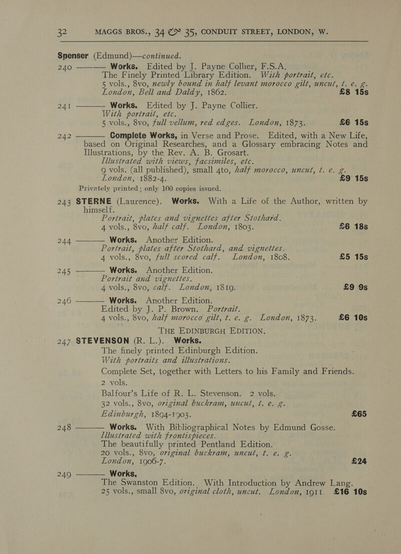 Spenser (Edmund)—continued. 240 ———— Works. Edited by J. Payne Collier, F.S.A. The Finely Printed Library Edition. W2zh portrazt, etc. 5 vols., 8vo, zewly bound in half levant morocco gilt, uncut, ¢. é. g. London, Bell and Daldy, 1862. £8 15s  241 Works. Edited by J. Payne Collier. With portrait, etc. 5 vols., 8vo, full vellum, red edges. London, 1873. £6 15s 242 Complete Works, in Verse and Prose. Edited, with a New Life,  based on Original Researches, and a Glossary embracing Notes and Illustrations, by the Rev. A. B. Grosart. Illustvated with views, facsimiles, etc. 9 vols. (all published), small 4to, Zalf morocco, uncut, ¢. e. g. London, 1882-4. £9 15s Privately printed; only 100 copies issued. 243 STERNE (Laurence). Works. With a Life of the Author, written by  himself. Portrait, plates and vignettes after Stothard. A vols., 8vo, half calf. London, 1803. £6 18s 244 Works. Another Edition. Portrait, plates after Stothard, and vignettes. 4 vols., 8vo, full scored calf. London, 1808. £5 15s 245 ———— Works. Another Edition. Portrait and vignettes. 4 vols., 8vo, calf. London, 18109. £9 9s 246 ———_— Works. Another Edition. Edited by J. P. Brown. Portrait. 4 vols., 8vo, half morocco gilt, t. e. g. London, 1873. £6 10s THE EDINBURGH EDITION. 247 STEVENSON (R. L.). Works. The finely printed Edinburgh Edition. With portraits and tllustrations. Complete Set, together with Letters to his Family and Friends. 2 vols. Balfour’s Lite of R. L. Stevenson. 2 vols. 32 vols., 8vo, orzginal buckram, uncut, t. é. g. Edinburgh, 1894-1903. £65 248 ———— Works. With Bibliographical Notes by Edmund Gosse. Lllustrated with frontispieces. The beautifully printed Pentland Edition. 20 vols., 8vo, ovzginal buckram, uncul, ¢t. e. g. | London, 1900-7. £24 249 —_—— Works. The Swanston Edition. With Introduction by Andrew Lang. 25 vols., small 8vo, o7zginal cloth, uncut. London, 1911. £16 10s