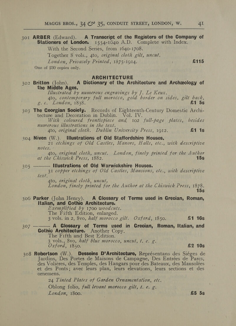 _ ARBER (Edward). A Transcript of the Registers of the Company of Stationers of London. 1554-1640 A.D. Complete with Index. With the Second Seri¢s, from 1640-1708. Together 8 vols., 4to, ovzginal cloth gilt, uncut. London, Privaiely Printed, 1875-1914. £115 One of 230 copies only. 30 ARCHITECTURE 302 Britton (John). A Dictionary of the Architecture and Arehclony of the Middle Ages. Illustrated by numerous engravings by J. Le Keux. Ato, contemporary full morocco, gold border on sides, gilt back, 303 The Georgian Society. Records of Eighteenth-Century Domestic Archi- tecture and Decoration in Dublin. Vol. IV. With coloured frontispiece and 102 full-page plates, besides numerous illustrations in the text. Ato, original cloth. Dublin University Press, 1912. £1 1s 304 Niven (W.). Illustrations of Old Staffordshire Houses, 21 etchings of Old Castles, Manors, Halls, etc., with descriptive notes. 4to, original cloth, uncut. London, finely prinied for the Author at the Chiswick Press, 1882. 15s 305 —-——— INustrations of Old Warwickshire Houses. text, 4to, original cloth, uncut. London, finely printed for the Author at the Chiswick Press, 1878. 15s 300 Parker (John Henry). A Glossary of Terms used in Grecian, Roman, italian, and Gothic Architecture. E.xemplified by 1700 woodcuts. The Fifth Edition, enlarged. 3 vols. in 2, 8vo, half morocco gilt. Oxford, 1850. £1 16s 307 ———— A Glossary of Terms used in Grecian, Roman, Italian, and Gothic Architecture. Another Copy. The Fifth and Best Edition. 3 vols., 8vo, half blue morocco, uncut, ¢. e. g. Oxford, 1850. £2 10s 308 Robertson (W.). Desseins D’Architecture, Représentans des Siéges de Jardins, Des Portes de Maisons de Campagne, Des Entrées de Parcs, des Volieres, des Temples, des Hangars pour des Bateaux, des Mausolées et des Ponts: avec leurs plan, leurs elevations, leurs sections et des ornemens. 24 Tinted Flates of Garden Ornamentation, etc. Oblong folio, full levant morocco gilt, t. e. g: t