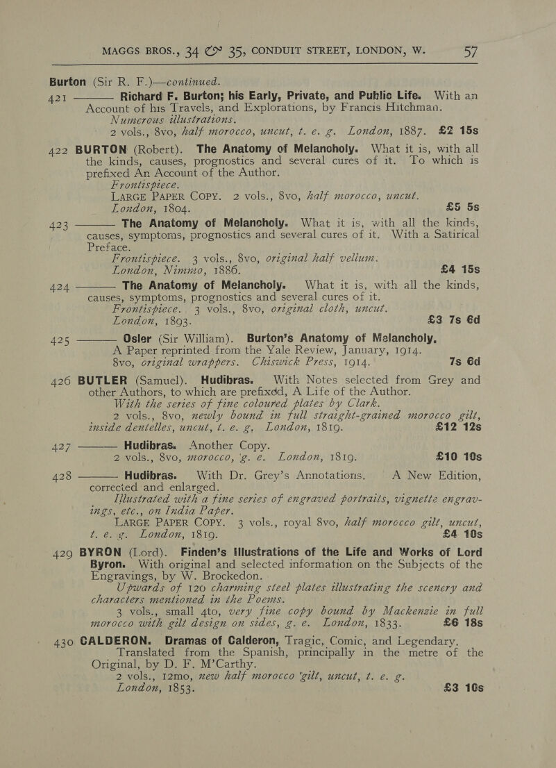  Burton (Sir R. F.)—continued. A421 Richard F. Burton; his Early, Private, and Public Life. With an Account of his Travels, and Explorations, by Francis Hitchman. Numerous tllustrations. 2 vols., 8vo, half morocco, uncut, t. e. g. London, 1887. £2 15s 422 BURTON (Robert). The Anatomy of Melancholy. What it is, with all the kinds, causes, prognostics and several cures of it. To which is prefixed An Account of the Author.    Frontispiece. | LARGE PAPER Copy. 2 vols., 8vo, Aalf morocco, uncut. Loudon, 1804. £5 5s 423 The Anatomy of Melancholy. What it is, with all the kinds, causes, symptoms, prognostics and several cures of it. With a Satirical Preface. Frontispiece. 3 vols., 8vo, original half velium. London, Nimmo, 1886. £4 15s A24 The Anatomy of Melancholy. What it is, with all the kinds, causes, symptoms, prognostics and several cures of it. Frontispiece. 3 vols., 8vo, orzginal cloth, uncut. London, 1893. £3 7s 6d 425 ———— Osler (Sir William). Burten’s Anatomy of Melancholy, A Paper reprinted from the Yale Review, January, 1914. 8vo, original wrappers. Chiswick Press, 1914. 7s 6d 426 BUTLER (Samuel). Hudibras. With Notes selected from Grey and other Authors, to which are prefixdd, A Life of the Author. With the series of fine coloured plates by Clark. 2 vols., 8vo, newly bound in full stratght-grained morocco gilt,  inside dentelles, uncut, ¢. e. g. London, 18109. £12 12s 427 Hudibras. Another Copy. 2 vols., 8vo, morocco, 'g. e. London, 1819. £10 10s 428 Hudibras. With Dr. Grey’s Annotations. A New Edition,  corrected and enlarged. Illustrated with a fine series of engraved portraits, vignette engrav- ings, etc., on India Pater. LARGE PAPER COPY. 3 vols., royal 8vo, half morccco gilt, uncut, t. e. g. London, 18109. £4 10s 429 BYRON (Lord). Finden’s Illustrations of the Life and Works of Lord Byron. With original and selected information on the Subjects of the Engravings, by W. Brockedon. | Upwards of 120 charming steel plates illustrating the scenery and characters mentioned in the Poems. 3 vols., small 4to, very fine copy bound by Mackenzie in full morocco with gilt design on sides, g.e. London, 1833. £6 18s 430 GALDERON. Dramas of Calderon, Tragic, Comic, and Legendary. Translated from the Spanish, principally in the metre of the Original, by D. F. M’Carthy. 2 vols., 12mo0, xew half morocco ‘gilt, uncut, ¢. e. g.
