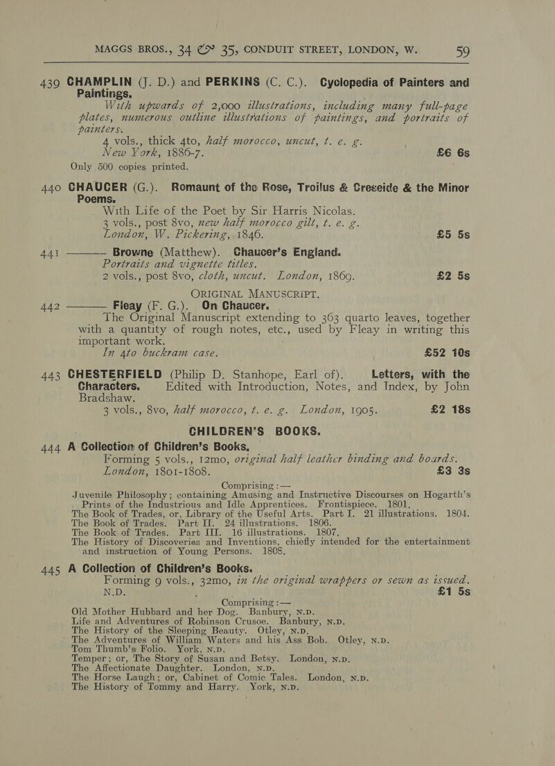 439 CHAMPLIN (J. D.) and PERKINS (C. C.). Cyclopedia of Painters and Paintings. With upwards of 2,000 illustrations, including many full-page plates, numerous outline tlustrations of paintings, and portraits of painters. 4 vols., thick 4to, half morocco, uncut, ¢t. e. g. New Vork, 1886-7. £6 6s Only 500 copies printed. 440 GHAUCER (G.). Romaunt of the Rose, Troilus &amp; Creseide &amp; the Minor Poems. With Life of the Poet by Sir Harris Nicolas. 3 vols., post 8vo, zew half morocco gilt, t. e. g. London, W. Pickering, 1840. £5 5s 441 — Browne (Matthew). Chaucer’s England. Portraits and vignette titles. ORIGINAL MANUSCRIPT. 442 ——_—— Flieay (F.G.). On Chaucer. The Original Manuscript extending to 363 quarto leaves, together with a quantity of rough notes, etc., used by Fleay in writing this important work. In 4to buckram case. £52 10s 443 CHESTERFIELD (Philip D. Stanhope, Earl of). Letters, with the Characters. Edited with Introduction, Notes, and Index, by John Bradshaw. CHILDREN’S BOOKS. 444 A Collection of Children’s Books. Forming 5 vols., 12mo, ovzginal half leather binding and boards. Comprising :— Juvenile Philosophy; containing Amusing and Instructive Discourses on Hogarth’s Prints of the Industrious and Idle Apprentices. Frontispiece. 1801. The Book of Trades, or, Library of the Useful Arts. Part I. 21 illustrations. 1804. The Book of Trades. Part II. 24 illustrations. 1806. The Book of Trades. Part III. 16 illustrations. 1807. The History of Discoveries and Inventions, chiefly intended for the entertainment and instruction of Young Persons. 1805 445 A Collection of Children’s Books. Formang 9 vols., 32mo, zz the original wrappers or sewn as issued. N.D. ; . £1 5s Comprising :— Old Mother Hubbard and her Dog. Banbury, N.D. Life and Adventures of Robinson Crusoe. Banbury, N.D, The History of the Sleeping Beauty. Otley, N.p. ' The Adventures of William Waters and his Ass Bob. Otley, N.D. Tom Thumb’s Folio. York, n.p. Temper ; or, The Story of Susan and Betsy. London, n.p. The Affectionate Daughter. London, Nn.D. The Horse Laugh; or, Cabinet of Comic Tales. London, n.D. The History of Tommy and Harry. York, n.D. 