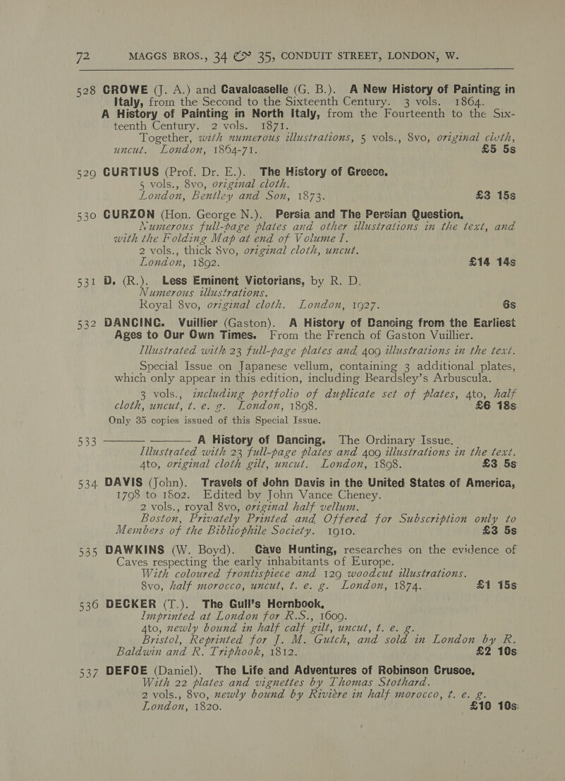 528 GROWE (J. A.) and Cavaicaselle (G. B.). A New History of Painting in Italy, from the Second to the Sixteenth Century. 3 vols. 1864. A History of Painting in North Italy, from the Fourteenth to the Six- teenth Century. 2 vols. 1871. Together, wth numerous illustrations, 5 vols., 8vo, original civth, uncut. London, 1894-71. £5 5s 529 GURTIUS (Prof. Dr. E.). The History of Greece, 5 vols., 8vo, orzgznal cloth. London, Bentley and Son, 1873. £3 15s 530 GURZON (Hon. George N.). Persia and The Persian Question, Numnterous full-page plates and other illustrations in the text, and with the Folding Mat at end of Volume I. 2 vols., thick $vo, ovzgznal cloth, uncut. London, 1802. £14 14s 531 D. (R.). Less Eminent Victorians, by R. D. Numerous tllustrations. Royal 8vo, ovzginal cloth. London, 1927. 6s 532 DANCING. Vuillier (Gaston). A History of Dancing from the Earliest Ages to Our Own Times. From the French of Gaston Vuillier. Illustrated with 23 full-page plates and 409 tlustrations in the text. _ Special Issue on Japanese vellum, containing 3 additional plates, which only appear in this edition, including Beardsley’s Arbuscula. 3 vols., zzcluding portfolio of duplicate set of plates, Ato, half cloth, uncut, t. e. g. London, 1808. £6 18s. Only 35 copies issued of this Special Issue. 533 ——— A History of Dancing. The Ordinary Issue. Illustrated with 23 full-page plates and 409 iliustrations in the text. Ato, original cloth gilt, uncut. London, 1808. £3 5s 534 DAVIS (John). Travels of John Davis in the United States of America, 1798 to 1502. Edited by John Vance Cheney. 2 vols., royal 8vo, ovzgznal half vellum. Boston, Privately Printed and Offered for Subscription only to Members of the Bibliophile Soctety. 1910. £3 5s 535 DAWKINS (W. Boyd). Gave Hunting, researches on the evidence of Caves respecting the early inhabitants of Europe. With coloured frontispiece and 129 woodcut illustrations. 8vo, half morocco, uncut, t. e. g. London, 1874. £1 15s 536 DECKER (T.). The Guil’s Hernbook, Imprinted at London for R.S., 1600. Ato, zewly bound in half calf gilt, uncut, ¢. e. g. Bristol, Reprinted for J. M. Gutch, and sold in London by R. Baldwin and R. Triphook, 1812. £2 10s 537 DEFOE (Daniel). The Life and Adventures of Robinson Crusoe, Wth 22 plates and vignettes by Thomas Stothard. 2 vols., 8vo, zewly bound by Riviere in half morocco, ¢. e. g. London, 1820. £19 10s: 