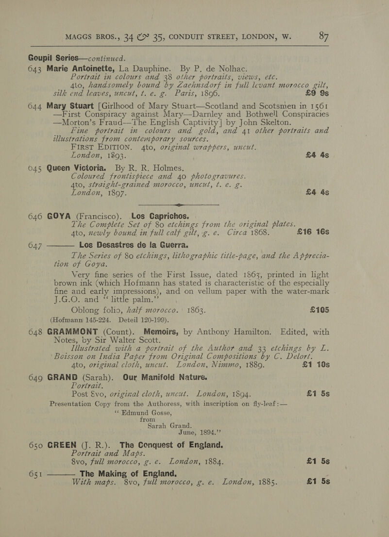 Goupil Series—continued. 643 Marie Antoinette, La Dauphine. By P. de Nolhac. Portrait in colours and 38 other portraits, views, etc. Ato, handsomely bound by Zaehusdorf in full levant morocco gilt, silk end leaves, uncut, t. e. g. Paris, 1806. £9 9s 644 Mary Stuart [Girlhood of Mary Stuart—Scotland and Scotsmen in 1561 —Fuirst Conspiracy against Mary—Darnley and Bothwell Conspiracies —Morton’s Fraud——The English Captivity] by John Skelton. Fine portrait in colours and gold, and 41 other portraits and ellustrations from contemporary sources. FIRST EDITION. 4to, oviginal wrappers, uncut. London, 1393. £4 4s 645 Queen Victoria. By R. R. Holmes. Coloured frontispiece and 40 photogravures. Ato, stratght-grained morocco, uncut, t. e. g. London, 1897. £4 4s se et ee eB 646 GOYA (Francisco). Los Caprichos. The Complete Set of 80 etchings from the original plates. Ato, xewly bound in full calf gilt, g.e. Czirca 1868. £16 16s Los Desastres de la Guerra, The Series of 80 etchings, lithographic title-page, and the Apprecta- tion of Goya. Very fine series of the First Issue, dated 1863, printed in light brown ink (which Hofmann has stated is characteristic of the especially fine and early impressions), and on vellum paper with the water-mark . J.G.O. and “‘ little palm.”’ Oblong folio, Zalf morocco. 1863. £105 (Hofmann) 145-224. Deteil 120-199). 648 GRAMMONT (Count). Memoirs, by Anthony Hamilton. Edited, with Notes, by Sir Walter Scott. Illustrated with a portrait of the Author and 33 etchings by L. Boisson on India Pater from Original Compositions by C. Delort.  047 Ato, original cloth, uncut. London, Nimmo, 1889. £1 18s 649 GRAND (Sarah). Our Manifold Nature. Portrait. Post &amp;vo, ovzginal cloth, uncut. London, 1894. £1 5s Presentation Copy from the Authoress, with inscription on fly-leaf :— ‘¢ Edmund Gosse, from Sarah Grand. June, 1894.”’ 650 GREEN (J. R.). The Conquest of England. Portrait and M ae 8vo, full morocco, e. London, 1884. | £1 5s The Making of a 651 With maps. 8vo, full morocco, g. e. London, 1885. £1 5s 