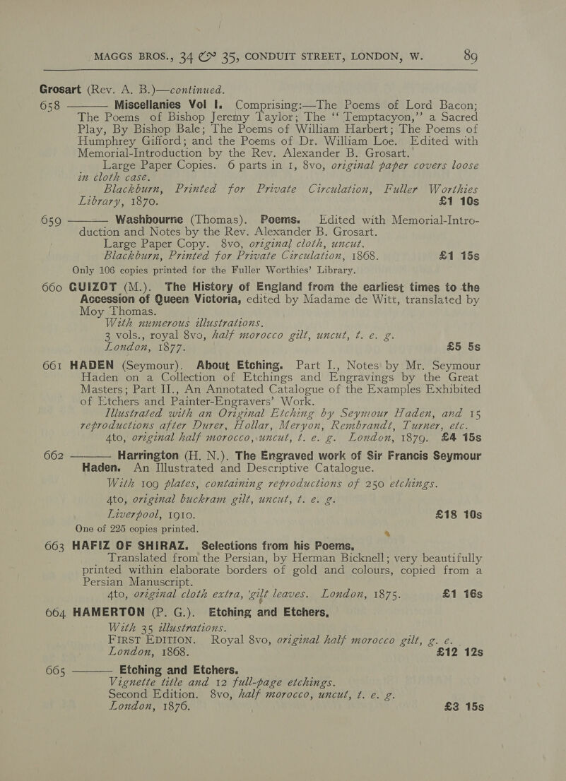 Grosart (Rev. A. B.)—continued. 658 Miscellanies Vol I. Comprising:—The Poems of Lord Bacon; The Poems of Bishop Jeremy Taylor; The ‘‘ Temptacyon,’’ a Sacred Play, By Bishop Bale; The Poems of William Harbert; The Poems of Humphrey Gifford; and the Poems of Dr. William Loe. Edited with Memorial-Introduction by the Rev. Alexander B. Grosart. Large Paper Copies. 6 parts in I, 8vo, original paper covers loose in cloth case. Blackburn, Printed for Private Circulation, Fuller Worthies Library, 1870. £1 10s Washbourne (Thomas). Poems. Edited with Memorial-Intro- duction and Notes by the Rev. Alexander B. Grosart. Large Paper Copy. 8vo, orzginal cloth, uncut. Blackburn, Printed for Private Circulation, 1868. £1 15s Only 106 copies printed for the Fuller Worthies’ Library. 660 GUIZOT (M.). The History of Engiand from the earliest times to -the Accession of Queen Victoria, edited by Madame de Witt, translated by Moy Thomas. With numerous illustrations. 3 vols., royal 8vo, Zalf morocco gilt, uncut, ¢t. e. g. London, 1877. £5 §s 661 HADEN (Seymour). About Etching. Part I., Notes by Mr. Seymour Haden on a Collection of Etchings and Engravings by the Great Masters; Part II., An Annotated Catalogue of the Examples Exhibited of Etchers and Painter-Engravers’ Work. Illustrated with an Original Etching by Seymour Haden, and 15 reproductions after Durer, Hollar, Meryon, Rembrandt, Turner, etc. Ato, orzginal half morocco,.uncut, t. e. g. London, 1879. £4 15s 662 — Harrington (H. N.). The Engraved work of Sir Francis Seymour Haden. An Illustrated and Descriptive Catalogue. With 109 plates, containing reproductions of 250 etchings. Ato, original buckram gilt, uncut, ¢. e. g. Liverpool, 1910. £18 10s One of 225 copies printed. 663 HAFIZ OF SHIRAZ. Selections from his Poems. Translated from the Persian, by Herman Bicknell; very beautifully printed within elaborate borders of gold and colours, copied from a Persian Manuscript. Ato, orzgznal cloth extra, gut leaves. London, 1875. £1 16s 004 HAMERTON (P.G.). Etching and Etchers, With 35 tllustrations. FIRST EDITION. Royal 8vo, ovzginal half morocco gilt, g. eé. | London, 1868. £12 12s Etching and Etchers. Vignette title and 12 full-page etchings. Second Edition. 8vo, half morocco, uncut, ¢t. e. g. London, 1876. | £3 15s   659  % 665 
