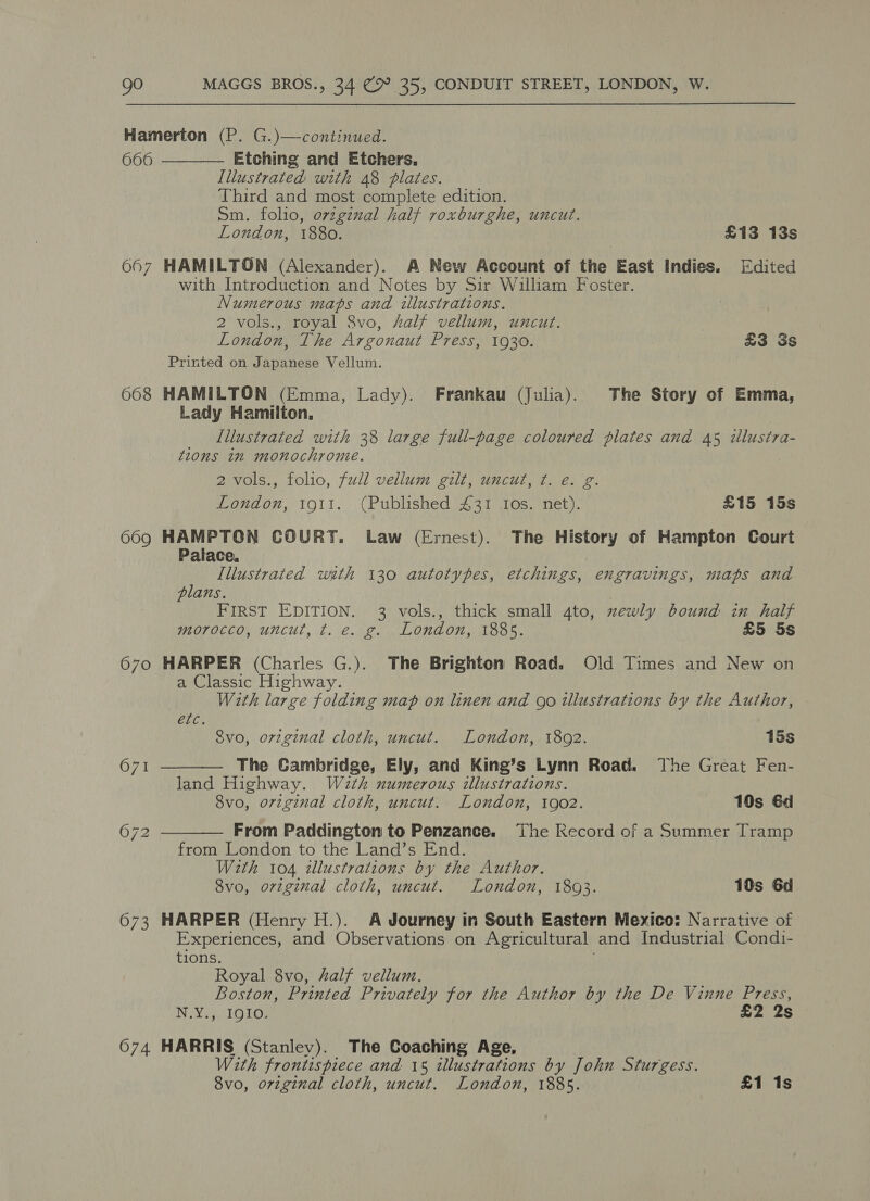 6606 667 668 669 670 673 074   Etching and Etchers. Illustrated with 48 plates. Third and most complete edition. Sm. folio, original half roxburghe, uncut. London, 1880. £13 13s HAMILTON (Alexander). A New Account of the East Indies. [Edited with Introduction and Notes by Sir William Foster. Numerous maps and illustrations. 2 vols., royal 8vo, Aalf vellum, uncut. London, The Argonaut Press, 1930. £3 3s Printed on Japanese Vellum. HAMILTON (Emma, Lady). Frankau (Julia). The Story of Emma, Lady Hamilton. Illustrated with 38 large full-page coloured plates and 45 ¢lustra- tions in monochrome. 2 vols., folio, full vellum gilt, uncut, ¢. e. g. London, to1t. (Published 431 Ios. net). £15 15s HAMPTON COURT. Law (Ernest). The History of Hampton Court Palace, Illustrated with 130 autotypes, etchings, engravings, maps and plans. | FIRST EDITION. 3 vols., thick small 4to, xewly bound in half morocco, uncut, t. e. g. London, 1885. £5 5s HARPER (Charles G.). The Brighton Road. Old Times and New on a Classic Highway. With large folding map on linen and go illustrations by the Author, Eli. Svo, orzginal cloth, uncut. London, 1802. 15s The Cambridge, Ely, and King’s Lynn Road. The Great Fen- land Highway. Wath numerous illustrations. 8vo, orzeginal cloth, uncut. London, 1902. 10s 6d  From Paddington to Penzance. The Kecord of a Summer Tramp from London to the Land’s End. With 104 dllustrations by the Author. 8vo, orzginal cloth, uncut. London, 1893. 10s 6d HARPER (Henry H.). A Journey in South Eastern Mexico: Narrative of Experiences, and Observations on Agricultural and Industrial Condi- tions. Royal 8vo, half vellum. Boston, Printed Privately for the Author by the De Vinne Press, N.Y., IQIO. £2 2s HARRIS (Stanley). The Coaching Age, With frontispiece and 15 illustrations by John Sturgess. | 8vo, orzginal cloth, uncut. London, 1885. £1 1s