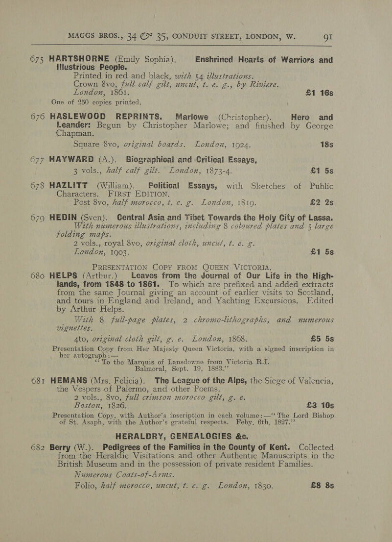  675 HARTSHORNE (Emily Sophia). Enshrined Hearts of Warriors and Ilustrious People. Printed in red and black, wth 54 zllustrations. Crown 8vo, full calf gilt, uncut, t. e. g., by Riviere. London, 1861. £1 16s One of 250 copies printed. 676 HASLEWOOD REPRINTS. Marlowe (Christopher). Hero and Leander: Begun by Christopher Marlowe; and finished by George Chapman. Square 8vo, original boards. London, 1924. 18s 677 HAYWARD (A.). Biographical and Critical Essays, 3 vols., half calf gilt. London, 1873-4. £1 5s 678 HAZLITT (William). Political Essays, with Sketches of Public Characters. FIRST EDITION. Post 8vo, Aalf morocco, t. e. g. London, 1819. £2 2s 679 HEDIN (Sven). Central Asia and Tibet Towards the Holy City of Lassa. With numerous tllustrations, including 8 coloured plates and 5 large folding maps. 2 vols., royal 8vo, ovzginal cloth, uncut, ¢. e. g. London, 1903. £1 5s PRESENTATION COPY FROM QUEEN VICTORIA. 680 HELPS (Arthur.) Leaves from the Journal of Our Life in the High- lands, from 1848 to 1861. To which are prefixed and added extracts from the same Journal giving an account of earlier visits to Scotland, and tours in England and Ireland, and Yachting Excursions. Edited by Arthur Helps. With 8 full-page plates, 2 chromo-lithographs, and numerous vignettes. Ato, original cloth gilt, g. e. London, 1868. £5 5s Presentation Copy from Her Majesty Queen Victoria, with a signed inscripticn in her autograph :— ‘*To the Marquis of Lansdowne from Victoria R.I. Balmoral, Sept. 19, 1883.” 681 HEMANS (Mrs. Felicia). The League of the Alps, the Siege of Valencia, the Vespers of Palermo, and other Poems. 2 vols., 8vo, full crimson morocco gilt, g. eé. Boston, 18206. £3 10s Presentation Copy, with Author’s inscription in each volume :—‘‘ The Lord Bishop of St. Asaph, with the Author’s grateful respects. Feby. 6th, 1827.’’ HERALDRY, GENEALGGIES &amp;c. 682 Berry (W.). Pedigrees of the Families in the County of Kent. Collected from the Heraldic Visitations and other Authentic Manuscripts in the British Museum and in the possession of private resident Families. Numerous Coats-of-Arms. Folio, half morocco, uncut, t. e. g. London, 1830. £8 8s