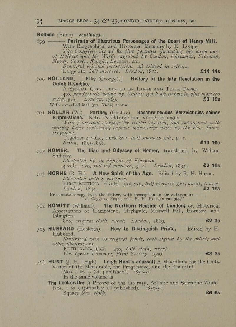 699 701 703 705  ‘Portraits of IHustrious Personages of the Court of Henry VIII. With Biographical and Historical Memoirs by E. Lodge. the Complete Set of 84 fene portraits (including ie large ones of Holbein and his Wife) engraved by Cardon, Cheesman, Freeman, Meyer, Cooper, Knight, Bocquet, etc. Beautzful original impressions, all printed in rolbage, Large 4to, half morocco. London, 1812. £14 14s HOLLAND, [Ellis (George).] History of the late Revolution in the Dutch Republic. A SPECIAL COPY, PRINTED ON LARGE AND THICK PAPER. 4to, handsomely bound by Walther (with his ticket) in blue morocco extra, g.e. London, 1789. £3 10s With cancelled leaf (pp. 53-54) at end. HOLLAR (W.). Parthey (Gustav). Beschreibendes Verzeichniss seiner Kupferstiche. Nebst Nachtrage und Verbesserungen. With 7 original etchings by Hollar inserted, and interleaved with writing paper containing copious manuscript notes by the Rev. James Heywood. Together 4 vols., thick 8vo, half morocco gilt, g. e. Berlin, 1853-1858. £10 10s HOMER. The Iliad and Odyssey of Homer, translated by William Sotheby. Illustrated by 73 designs of Flaxman. 4 vols., 8vo, full red morocco, g. e. London, 1834. £2 10s HORNE (Rk. H.). A New Spirit of the Age. Edited by R. H. Horne. Illustratcd with 8 portraits. FIRST EDITION. 2 vols., post 8vo, half morocco gilt, uncut, t. é. g. London, 1844. £2 10s Presentation copy from the Editor, with inscription in his autograph :— ‘J. Coggins, Esqr., with R. H. Horne’s compts.”’ HOWITT (William). The Northern Heights of London; or, Historical Associations of Hampstead, Highgate, Muswell Hill, Hornsey, and Islington. Svo, original cloth, uncut. London, 18609. £2 2s HUBBARD (Hesketh). How to Distinguish Prints, Edited by H. Hubbard. Illustrated with 16 original prints, each signed by the artist; and other illustrations. E,DITION-DE-LUXE. 4to, half cloth, uncut. Woodgreen Common, Print Society, 1926. £3 3s HUNT (J. H. Leigh). Leigh Hunt’s Journal; A Miscellany for the Culti- vation of the Memorable, the Progressive, and the Beautiful. Nos. 1 to 17 (all published). 1850-51. In the same volume is The Looker-On: A Record of the Literary, Artistic and Scientific World. Nos. 1 to 5 (probably all published). 1850-51. Square 8vo, cloth. £6 6s