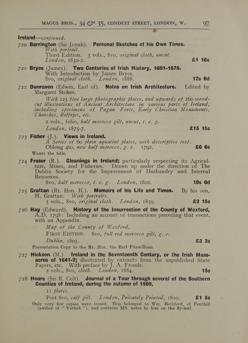 ™ 720 72% bee: S No Or 724 725 720 727 728 Barrington (Sir Jonah). Personal Sketches of his Own Times. With portrait. Third Edition. 3 vols., 8vo, ovzginal cloth, uncut. London, 1830-2. £1 16s Bryce (James). Two Centuries of Irish History, 1691-1870. With Introduction by James Bryce. 8vo, original cloth. London, 1888. 12s 6d Dunraven (Edwin, Earl of). Notes on Irish Architecture. Edited by Margaret Stokes. With 125 fine large photographic plates, and upwards of 160 wood- cut wlustrations of Ancient Architecture in various parts of Ireland, includiig specimens of Pagan Forts, Early Christian Monuments, Churches, Belfries, etc. 2 vols., folio, half morocco gilt, uncut, t. e. g. London, 1875-7. | £15 15s Fisher (J.). Views in Ireland. A Series of 060 plain aquatint plates, with descriptive text. Oblong 4to, zew half morocco, g.e. 1792. ° £6 6s Wants the title. Fraser (R.). Gleanings in Ireland; particularly respecting its Agricul- ture, Mines, and Fisheries. Drawn up under the direction of The Dublin Society for the Improvement of Husbandry and Internal Resources. 8vo, half morocco, ¢t. e. g. London, 1802. 10s 6d Grattan (Rt. Hon. H.). Memoirs of his Life and Times. By his son, H. Grattan. Wath portraits. 5 vols., 8vo, original cloth. London, 1839. £2 15s Hay (Edward). History of the Insurrection of the County of Wexford, A.D. 1798: Including an account of transactions preceding that event, with an Appendix. Map of the County of Wexford. FIRST EDITION. 8vo, full red morocco gilt, g. eé. Dublin, 1803. £3 3s Presentation Copy to the Rt. Hon. the Earl Fitzwilliam. Hickson (M.). Ireland in the Seventeenth Century, or the Irish Mass- acres of 1641-25 illustrated by extracts from the unpublished State Papers, etc. With preface by J. A. Froude. 2 vols., 8vo, cloth. London, 1884. 15s Hoare (Sir R. Colt). Journal of a Tour through several of the Southern Counties of Ireland, during the autumn of 1809, It plates. Post 8vo, calf gilt. London, Privately Printed, 1810. £1 5s Only very few copies were issued. This belonged to Wm. Beckford, of Fonthill (author of ‘‘ Vathek ’’), and contains MS. notes by him on the fly-leaf.