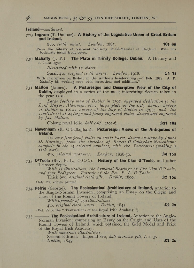 lreland—continued. 729 Ingram (T. Dunbar). A History of the Legislative Union of Great Britain and Ireland, 8vo, cloth, uncut. London, 1887. 10s 6d From the Library of Viscount Wolseley, Field-Marshal of England. With his bookplate inside front cover. : 730 Mahaffy (J. P.). The Plate in Trinity College, Dublin. A History and a Catalogue. Lllustrated with 12 plates. Small 4to, orvzyznal cloth, uncut. London, 1918. £1 1s With inscription on fly-leaf in the Author’s hand-writing :—‘‘ Feb. 1919. J. P. Mahafly his working copy with corrections and additions.’’ 731 Malton (James). A Picturesque and Descriptive View of the City of Dublin, displayed in a series of the most interesting Scenes taken in the year 1791. Large folding map of Dublin 2m 1707; engraved dedication to the Lord Mayor, ee etc.; large plate of the City Arms; Survey of Dublin in 1610; Survey oe the Bay of Dublin in 1795; ‘and the comblete set of 24 large and finely engraved plates, drawn and ensraved by Jas. Malton. Oblong royal folio, half calf, 1792-6. £31 10s 732 epic (R. O'Callaghan). Picturesque Views of the Antiquities of ireland. 112 very fine proof plates on India Paper, drawn on stone by James w: Harding, from the sketches of Robert O'Callaghan Newenham; complete in the 14 original numbers, with the Letterpress (making a 15¢h part). 4to, orzg¢nal wrappers. London, 1826-30. £4 15s 733 O’Toola (Rev. P. L., O.C.C.). History of the Clan O’Toole, and other Leinster Septs. With 37 dlustrations, the Armorial Bearings of The Clan O'Toole, and four Pedigrees. Portrait of the Rev. P. L. O'Toole. Thick 8vo, o7zginal cloth gilt. Dublin, 1890. £2 15s Only 250 copies printed. 734 Petrie (George). The Ecclesiastical Architecture of Ireland, anterior to the Anglo-Norman Invasion; comprising an Essay on the Origin and Uses of the Round Towers of Ireland. With upwards of 250 illustrations. Ato, original cloth, uncut. Dublin, 1845. £2 2s (Vol. 22 of the ‘‘ Transactions of the Royal Irish Academy ’’). The Ecclesiastical Architecture of Ireland, Anterior to the Angio- Norman Invasion; comprising an Essay on the Origin and Uses of the Round Towers of Ireland, which obtained the Gold Medal and Prize of the Royal Irish Academy. With numerous illustrations. Second Edition. Imperial 8vo, half morocco gilt, ¢. e. g. Dublin, 1845. £2 2s  fag