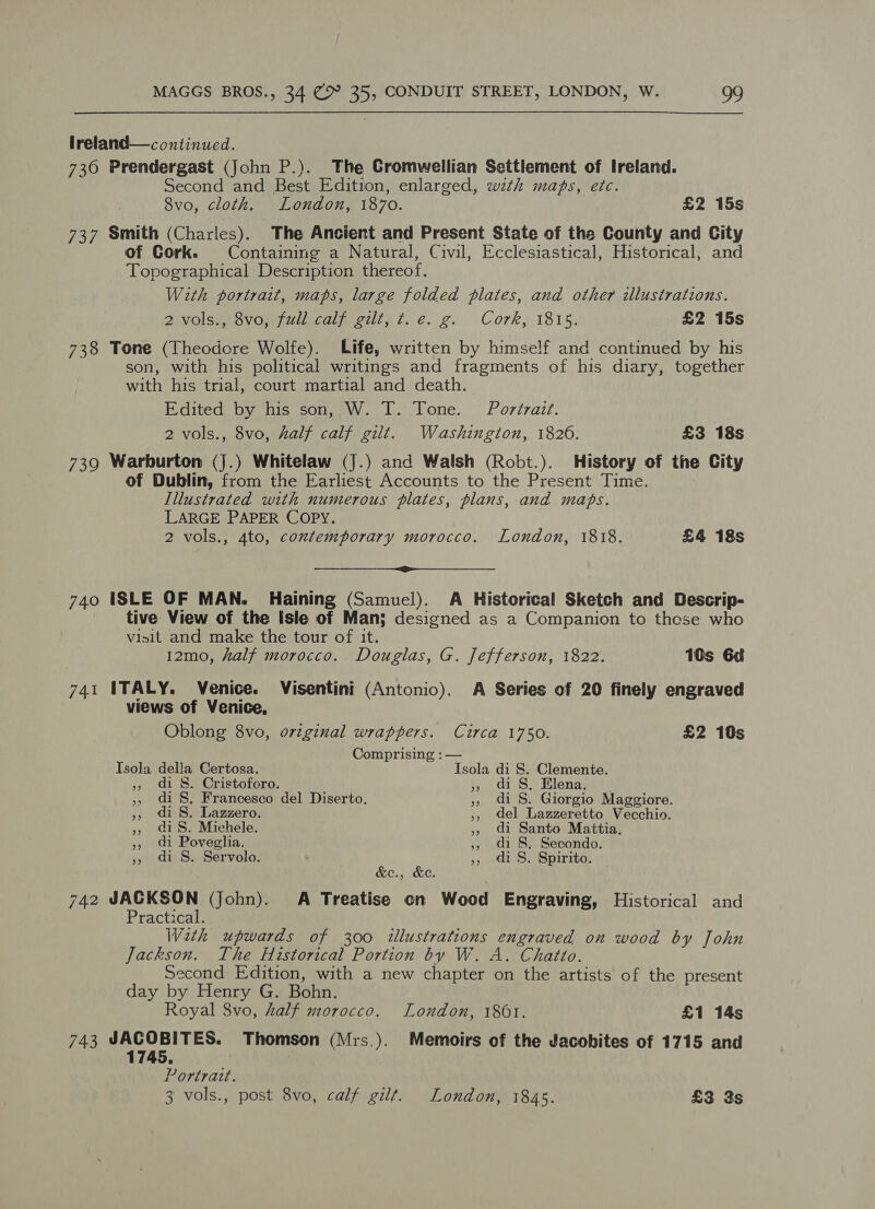 lreland— continued. 730 Prendergast (John P.). The Cromwellian Settlement of Ireland. Second and Best Edition, enlarged, with maps, etc. 8vo, cloth. London, 1870. £2 15s 737 Smith (Charles). The Ancient and Present State of the County and City of Cork. Containing a Natural, Civil, Ecclesiastical, Historical, and Topographical Description thereof. With portrait, maps, large folded plates, and other illustrations. 2 vols., 8vo, full calf gilt, t. e. g. Cork, 1815. £2 15s 738 Tone (Theodore Wolfe). Life, written by himself and continued by his son, with his political writings and fragments of his diary, together with his trial, court martial and death. Edited by his son, W. T. Tone. Portrait. 2 vols., 8vo, half calf gilt. Washington, 1826. £3 18s 739 Warburton (j.) Whitelaw (J.) and Walsh (Robt.). History of the City of Dublin, from the Earliest Accounts to the Present Time. Illustrated with numerous plates, plans, and maps. LARGE PAPER COPY. 2 vols., 4to, contemporary morocco. London, 1818. £4 18s  740 ISLE OF MAN. Haining (Samuel). A Historical Sketch and Descrip- tive View of the Isle of Man; designed as a Companion to these who visit and make the tour of it. 12mo, half morocco. Douglas, G. Jefferson, 1822. 10s 6d 741 ITALY. Venice. Visentini (Antonio). A Series of 20 finely engraved views of Venice, Oblong 8vo, o7zginal wrappers. Circa 1750. £2 10s Comprising : — Isola della Certosa. Isola di 8. Clemente. » di S$. Cristofcro. » di S, Elena. », di S. Francesco del Diserto. » di S. Giorgio Maggiore. », di S. Lazzero. ,, del Lazzeretto Vecchio. » iS. Michele. », di Santo Mattia. », di Poveglia. », di S, Secondo. », di S. Servolo. », di S. Spirito. — &amp;e., &amp;e. 742 ebabina ae (John). <A Treatise on Wood Engraving, Historical and ractical. Weth upwards of 300 illustrations engraved on wood by John Jackson. The Historical Portion by W. A. Chatto. Second Edition, with a new chapter on the artists of the present day by Henry G. Bohn. Royal 8vo, half morocco. London, 1861. £1 14s 743 Sabla Thomson (Mrs.). Memoirs of the Jacobites of 1715 and Portrait. 3 vols., post 8vo, calf gilt. London, 1845. £3 3s