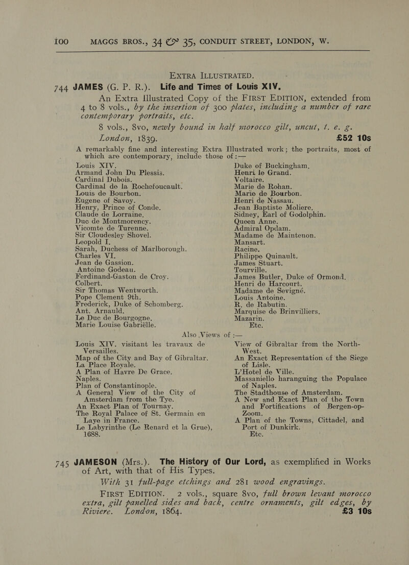  EXTRA ILLUSTRATED. 744 JAMES (G. P. R.). Life and Times of Louis XIV, An Extra Illustrated Copy of the FIRST EDITION, extended from 4 to 8 vols., by the insertion of 300 plates, including a number of rare contemporary portraits, etc. 8 vols., 8vo, zewly bound in half morocco gilt, uncut, ¢. e. g. London, 1839. £52 10s A remarkably fine and interesting Extra Illustrated work; the portraits, most of which are contemporary, include those of :— Louis XIV. Armand John Du Plessis. Cardinai Dubois. Cardinal de la. Rochefoucault. Louis de Bourbon. Eugene of Savoy. Henry, Prince of Conde. Claude de Lorraine, Duc de Montmorency. Vicomte de Turenne. Sir Cloudesley Shovel. Leopold I. Sarah, Duchess of Marlborough. Charles VI Jean de Gassion. Antoine Godeau. Ferdinand-Gaston de Croy. Colbert. Sir Thomas Wentworth. Pope Clement 9th. Frederick, Duke of Schomberg. Ant. Arnauld. Le Duc de Bourgogne, Marie Louise Gabriélle. Louis XIV. visitant les travaux de Versailles. Map of the City and Bay of Gibraltar. La Place Royale. A Plan of Havre De Grace. Naples. Plan of Constantinople. A. General View of the City of Amsterdam from the Tye. An Exact Plan of Tournay. The Royal Palace of St. Germain en Laye in France. Le Labyrinthe (Le Renard et la Grue), 1688. : Duke of Buckingham, Henri le Grand. Voltaire. Marie de Rohan. Marie de Bourbon. Henri de Nassau. Jean Baptiste Moliere. Sidney, Earl of Godolphin. Queen Anne. Admiral Opdam. Madame de Maintenon. Mansart. Racine. Philippe Quinault. James Stuart. Tourville. James Butler, Duke of Ormond. Henri de Harcourt. Madame de Sevigné. Louis Antoine. R. de Rabutin. Marquise de Brinvilliers. Mazarin. Kte. View of Gibraltar from the North- West. An Exact Representation cf the Siege of Lisle. L’ Hotel de Ville. Massaniello haranguing the Populace of Naples. The Stadthouse of Amsterdam. A New and Exact Plan of the Town and Fortifications of Bergen-op- Zoom. A Plan of the Towns, Cittadel, and ae of Dunkirk. tos) 745 JAMESON (Mrs.). The History of Our Lord, as exemplified in Works of Art, with that of His Types. With 31 full-page etchings and 281 wood engravings. FIRST EDITION. 2 vols., square 8vo, full brown levant morocco extra, gilt panelled sides and back, centre ornaments, gilt edges, by Riviere. London, 1864. £3 10s