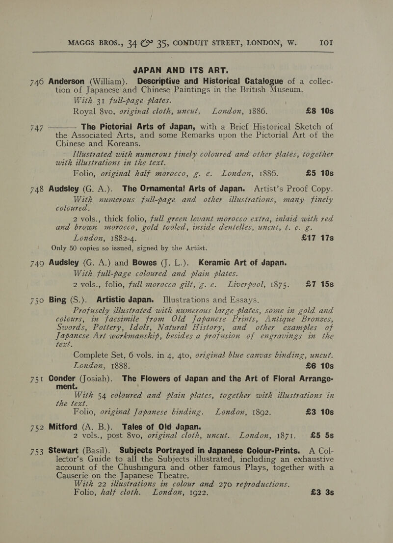 JAPAN AND ITS ART. 746 Anderson (William). Descriptive and Historical Catalogue of a ccllec- tion of Japanese and Chinese Paintings in the British Museum. With 31 full-page plates. Royal 8vo, original cloth, uncut. London, 1886. £8 10s The Pictorial Arts of Japan, with a Brief Historical Sketch of the Associated Arts, and some Remarks upon the Pictorial Art of the Chinese and Koreans. Illustrated with numerous finely coloured and other plates, together with illustratzons in the text. Folio, original half morocco, g. e. London, 1886. £5 10s  747 748 Audsley (G. A.). The Ornamenta! Arts of Japan. Artist’s Proof Copy. With numerous full-page and other illustrations, many finely coloured. 2 vols., thick folio, full green levant morocco extra, inlaid with red and brown morocco, gold tooled, inside dentelles, uncut, ¢t. e. g. Lendon, 1882-4. £17 17s Only 50 copies so issued, signed by the Artist. 749 Audsley (G. A.) and Bowes (J. L.). Keramic Art of Japan. W2th full-page coloured and plain plates. 2 vols., folio, full morocco gilt, 'g. e. Liverpool, 1875. £7 15s 750 Bing (S.). Artistic Japan. Illustrations and Essays. Profusely illustrated with numerous large plates, some in gold and colours, in facsimile from Old Japanese Prints, Antique Bronzes, Swords, Pottery, Idols, Natural History, and other examples of Japanese Art workmanship, besides a profusion of engravings in the CELE: Complete Set, 6 vols. in 4, 4to, ovzginal blue canvas binding, uncut. LGHGOR. 18554 0. : £6 10s 751 sag do (Josiah). The Flowers of Japan and the Art of Floral Arrange- ment. With 54 coloured and plain plates, together with illustrations in the text. Folio, ovzginal Japanese binding. London, 1802. £3 10s 752 Mitford (A. B.). Tales of Old Japan. 2 vols., post 8vo, original cloth, uncut. London, 1871. £5 5s 753 Stewart (Basil). Subjects Portrayed in Japanese Colour-Prints. A Col- lector’s Guide to all the Subjects illustrated, including an exhaustive account of the Chushingura and other famous Plays, together with a Causerie on the Japanese Theatre. With 22 illustrations in colour and 270 reproductions. Folio, Zalf cloth. London, 1922. £3 3s