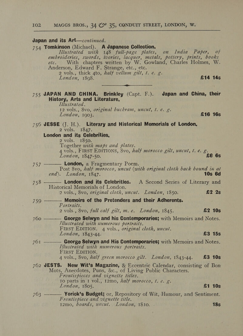  Japan and its Art—continued. 754 Tomkinson (Michael). A Japanese Collection. Illustrated with 148 full-page plates, on India Paper, of embroideries, swords, tvories, lacquer, metals, pottery, prints, books etc. With chapters written by W. Gowland, Charles Holmes, W. Anderson, Edward F. Strange, etc., etc. 2 vols., thick 4to, half vellum gilt, t. e. g. ; London, 1808. £14 14s i 755 JAPAN AND CHINA. Brinkley (Capt. F.). Japan and China, their History, Arts and Literature, Illustrated. 12 vols., 8vo, ov7ginal buckram, uncut, ¢t. e. g. London, 1903. £16 16s 756 JESSE (J. H.). Literary and Historical Memorials of London, 2 vols. 1847. London and its Celebrities, 2 vols. 1850. Together ste maps and plates. 4 vols., FIRST EDITIONS, 8vo, half morocco gilt, uncut, ¢. e. g. London, 1847-50. £E 6s     757 London, a fragmentary Poem. Post 8vo, half morocco, uncut (with original cloth back bound ix at end). London, 1847. 10s 6d 758 London and tts Celebrities. A Second Series of Literary and Historical Memorials of London. 2 vols., 8vo, original cloth, uncut. London, 1850. £2 2s 759 Memoirs of the Pretenders and their Adherents. Portraits. 2 vols., 8vo, full calf gilt, m. e. London, 1845. £2 10s 700 cane Selwyn and his Contemporaries; with Memoirs and Notes. Illustrated with numerous portraits. FIRST EDITION. 4 vols., orzginal cloth, uncut. London, 1843-44. £3 15s 701 ———— George Selwyn and His Contemporaries; with Memoirs and Notes. Illustrated with numerous portraits. FIRST EDITION. 4 vols., 8vo, half green morocco gilt. London, 1843-44. £3 10s 762 JESTS. New Wit’s Magazine, &amp; Eccentric Calendar, consisting of Bon Mots, Anecdotes, Puns, &amp;c., of Living Public Characters. F “rontis pieces and vignette tedles. IO parts in I vol., 12mo, half morocco, ¢. e. g. London, 1805. £1 10s 763 ———— Yorick’s Budget; or, Repository of Wit, Humour, and Sentiment. Frontispiece and vignette title. 1zmo, boards, uncut. London, 1810. 18s