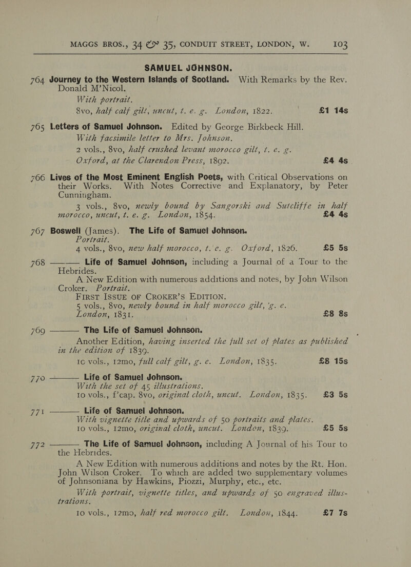 SAMUEL JOHNSON. 764 Journey to the Western Islands of Scotland. With Remarks by the Rev. Donald M’ Nicol. W2th portrait. Svo, half calf gilt, uncut, ¢. é. g. London, 1822. £1 14s 765 Letters of Samuel Johnson. Edited by George Birkbeck Hill. With facsimile letter to Mrs. Johnson. 2 vols., 8vo, half crushed levant morocco gilt, t. é. g. Oxford, at the Clarendon Press, 1802. £4 4s . 766 Lives of the Most Eminent English Poets, with Critical Observations on their Works. With Notes Corrective and Explanatory, by Peter Cunningham. 3 vols., 8vo, newly bound by Sangorski and Sutcliffe zn half morocco, uncut, t. e.g. London, 1854. £4 4s 767 Bosweli (James). The Life of Samuel Johnson. Portrait. 4 vols., 8vo, zew half morocco, t. c. g. Oxford, 1826. £5 5s 768 ——_—— Life of Samuel Johnson, including a Journal of a Tour to the Hebrides. A New Edition with numerous additions and notes, by John Wilson Croker. Portrait. FIRST ISSUE OF CROKER’S EDITION. 5 vols., 8vo, zewly bound in half morocco gilt, 'g. e.    London, 1831. £8 8s 769 The Life of Samue! Johnson. Another Edition, having inserted the full set of plates as published in the edition of 1839. Ic vols., 12mo, full calf gilt, g.e. London, 1835. £8 15s 77° Life of Samuel Johnson. With the set of 45 illustrations. 10 vols., f’cap. 8vo, original cloth, uncut, London, 1835. £3 5s 77 Life of Samuel Johnson. With vignette title and upwards of 50 portraits and plates. 10 vols., 12mo, o7zgznal cloth, uncut. London, 18309. £5 5s ‘Ay 2 The Life of Samuel Johnson, including A Journal of his Tour to  the Hebrides. A New Edition with numerous additions and notes by the Rt. Hon. John Wilson Croker. To which are added two supplementary volumes of Johnsoniana by Hawkins, Piozzi, Murphy, etc., etc. With portrait, vignette titles, and upwards of 50 engraved illus- tralions. 10 vols., 12m0, half red morocco gilt. London, i844. £7 7s