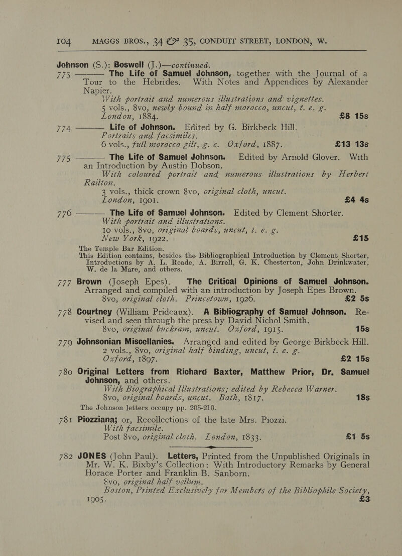 Johnson (S.): Boswell (J .)—continued.    773 — The Life of Samuel Johnson,. together with the Journal of a Tour to the Hebrides. With Notes and Appendices by Alexander Napier. With portrait and numerous illustrations and vignettes. 5 vols., 8vo, newly bound in half morocco, uncut, ¢t. e. g. London, 1884. £8 15s 774 Life of Johnson. Edited by G. Birkbeck Hill. Portraits and facsimiles. | 6 vols., full morocco gilt, g. e. Diora 1887. £13 13s 77%, The Life of Samuel Johnson. Edited by Arnold Glover. With an Introduction by Austin Dobson. With coloured portrait and numerous. illustrations by Herberi Railton. 3 vols., thick crown 8vo, Mer cloth, uncut. London, IQOI. £4 4s 776 ——_— The Life of Samuel Johnson. [Fdited by Clement Shorter. With portrait and illustrations. 10 vols., 8vo, ovzginal boards, uncut, ¢. e. g. New York, 1922. £15 The Temple Bar Edition. This Edition contains, besides the Bibliographical Introduction by Clement Shorter, Introductions by A. L. Reade, A. Birrell, G. K. Chesterton, John Drinkwater, W. de la Mare, and others. 777 Brown (Joseph Epes). The Critical Opinions cf Samuel Johnson. Arranged and compiled with an introduction by Joseph Epes Brown. 8vo, original cloth. Princetown, 1920. £2 Ss 778 Courtney (William Prideaux). A Bibliography cf Samuel Johnson. Re- vised, and seen through the press by David Nichol Smith. 8vo, orzginal buckram, uncut. Oxford, 1915. 15s 779 Johnsonian Miscellanies. Arranged and edited by George Birkbeck Hill. 2 vols., 8vo, ovzgznal half binding, uncut, ¢. e. g. Oxford, 1897. £2 15s 780 Original Letters from Richard Baxter, Matthew Prior, Dr, Samuel Johnson, and others. With Biographical Illustrations, edited by Rebecca Warner. 8vo, orzginal boards, uncut. Bath, 1817. 18s. The Johnson letters occupy pp. 205-210. 781 Piozziana; or, Recollections of the late Mrs. Piozzi. With Facsimile. Post 8vo, orginal cleth. London, 1833. £1 5s Pg te 782 JONES (John Paul). Letters, Printed from the Unpublished Originals in Mr. W. K. Bixby’s Collection: With Introductory Remarks by General Boas Porter and Franklin B. Sanborn. Evo, orzginal half vellum. Boston, Printed Exclusively for Members of the Bibliophile may 2 3  1905.