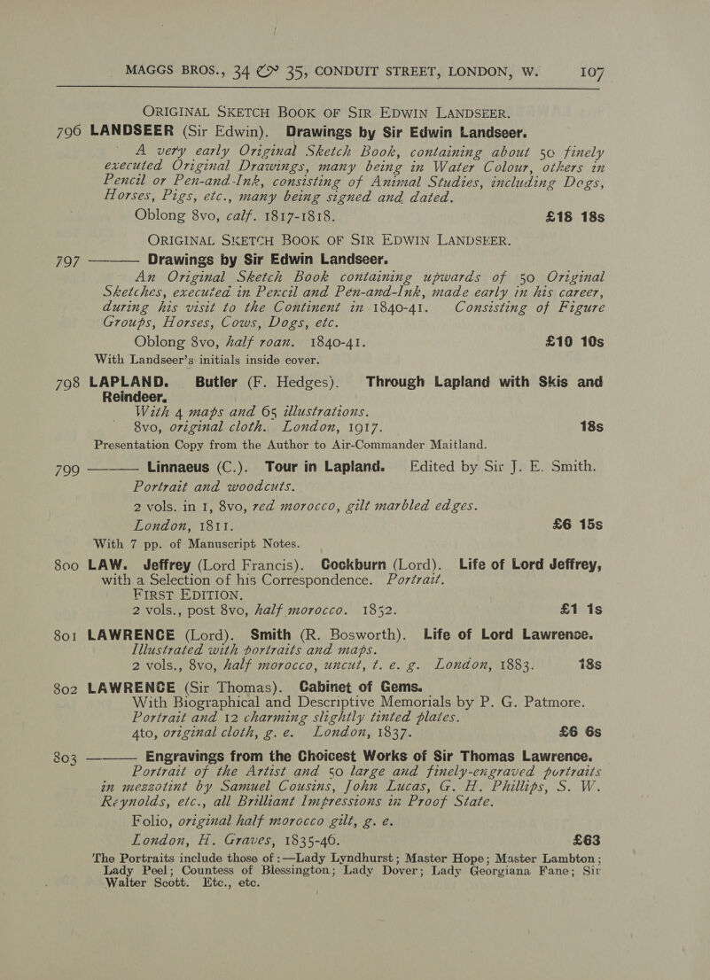  ORIGINAL SKETCH BOOK OF SIR EDWIN LANDSEER. 796 LANDSEER (Sir Edwin). Drawings by Sir Edwin Landseer. A very early Original Sketch Book, containing about so finely executed Original Drawings, many being in Water Colour, others in Pencil or Pen-and-Ink, consisting of Animal Studies, including Dogs, Horses, Pigs, etc., many being signed and dated. Oblong 8vo, calf. 1817-1818. £18 18s ORIGINAL SKETCH BOOK OF SIR EDWIN LANDSEER. Drawings by Sir Edwin Landseer. An Original Sketch Book containing upwards of 50 Original Sketches, executed in Pencil and Pen-and-lInk, made early in his career, during his visit to the Continent im 1840-41. Consisting of Figure Groups, Horses, Cows, Dogs, etc. Oblong 8vo, half roan. 1840-41. £10 10s With Landseer’s initials inside cover. 798 LAPLAND. Butler (F. Hedges). Through Lapland with Skis and  797 Reindeer. Wath 4 maps and 65 illustrations. 8vo, original cloth. London, 1917. 18s Presentation Copy from the Author to Air-Commander Maitland. 799 —-—— Linnaeus (C.). Tour in Lapland. [Fdited by Sir J. E. Smith. Portrait and woodcuts. 2 vols. in I, 8vo, zed morocco, gilt marbled edges. London, 18Il. £6 15s With 7 pp. of Manuscript Notes. 800 LAW. Jeffrey (Lord Francis). Gockburn (Lord). Life of Lord Jeffrey, with a Selection of his Correspondence. Portrait. FIRST EDITION. 2 vols., post 8vo, half morocco. 1852. £1 is 801 LAWRENCE (Lord). Smith (R. Bosworth). Life of Lord Lawrence. Illustrated with portraits and maps. 2 vols., 8vo, half morocco, uncut, t. e. g. London, 1883. 18s 802 LAWRENCE (Sir Thomas). Cabinet of Gems. With Biographical and Descriptive Memorials by P. G. Patmore. Portrait and 12 charming slightly tinted plates. Ato, orvzginal cloth, g.e. London, 1837. £6 6s 803 ————_ Engravings from the Choicest Works of Sir Thomas Lawrence. Portrait of the Artist and So large and finely-engraved portraits in meszotint by Samuel Cousins, John Lucas, G. H. Phillips, S. W. Reynolds, etc., all Brilliant Impressions 1% Proof State. Folio, original half morocco gilt, g. é. London, H. Graves, 1835-40. £63 The Portraits include those of :—Lady Lyndhurst; Master Hope; Master Lambton ; Lady Peel; Countess of Blessington; Lady Dover; Lady Georgiana Fane; Sir Walter Scott. Htc., ete.