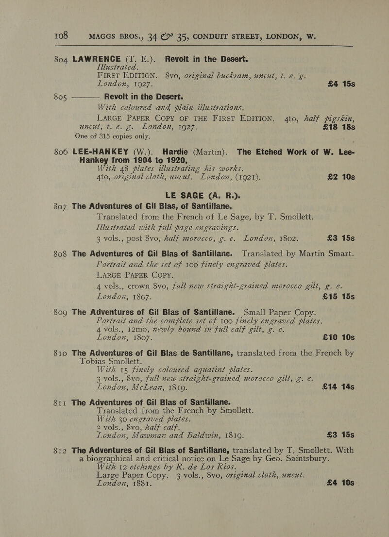 804 LAWRENCE (T. E.). Revolt in the Desert. Illustrated. FIRST EDITIGN. &amp;8vo, o7zginal buckram, uncut, ¢. e. 'g. London, 1927. £4 15s Revolt in the Desert. With coloured and plain illustrations. LARGE PAPER COPY OF THE FIRST EDITION. 4to, half pigskin, uncut, t. e. g. London, 1927. £18 18s One of 315 copies only. 806 LEE-HANKEY (W.). Hardie (Martin). The Etched Work of W. Lee- Hankey from 1904 to 1920, W2th 48 plates wllustrating his works. 4to, ovzginal cloth, uncut. London, (1921). £2 10s  805 LE SAGE (A. R.). 307 The Adventures of Gil Blas, of Santillane. Translated from the French of Le Sage, by T. Smollett. Lllustrated with full page engravings. 3 vols., post 8vo, half morocco, g. e. London, 1802. £3 15s 808 The Adventures of Gil Blas of Santillane. Translated by Martin Smart. Portrait and the set of 100 finely engraved plates. LARGE PAPER COPY. 4 vols., crown 8vo, full new straight-grained morocco gilt, g. é. London, 18G7. £15 15s 809 The Adventures of Gil Blas of Santillane. Small Paper Copy. Portrait and the complete set of 100 finely engraved plates. 4 vols., 12mo, zewly bound in full calf gilt, g. e. London, 1807. £10 10s 810 The Adventures of Gil Blas de Santillane, translated from the French by Tobias Smollett. With 15 finely coloured aquaiznt plates. 3 vols., 8vo, full new straight-grained morocco gilt, g. e. London, McLean, 1810. £14 14s $11 The Adventures of Gil Blas of Santillane. Translated from the French by Smollett. With 30 exgraved plates. 2 vols., 8vo, half calf. London, Mawman and Baldwin, 1810. £3 15s 812 The Adventures of Gil Blas of Santiilane, translated by T. Smollett. With a biographical and critical notice on Le Sage by Geo. Saintsbury. With 12 etchings by R. de Los Rios. Large Paper Copy. 3 vols., 8vo, original cloth, uncut. Loudon, 1881. £4 10s