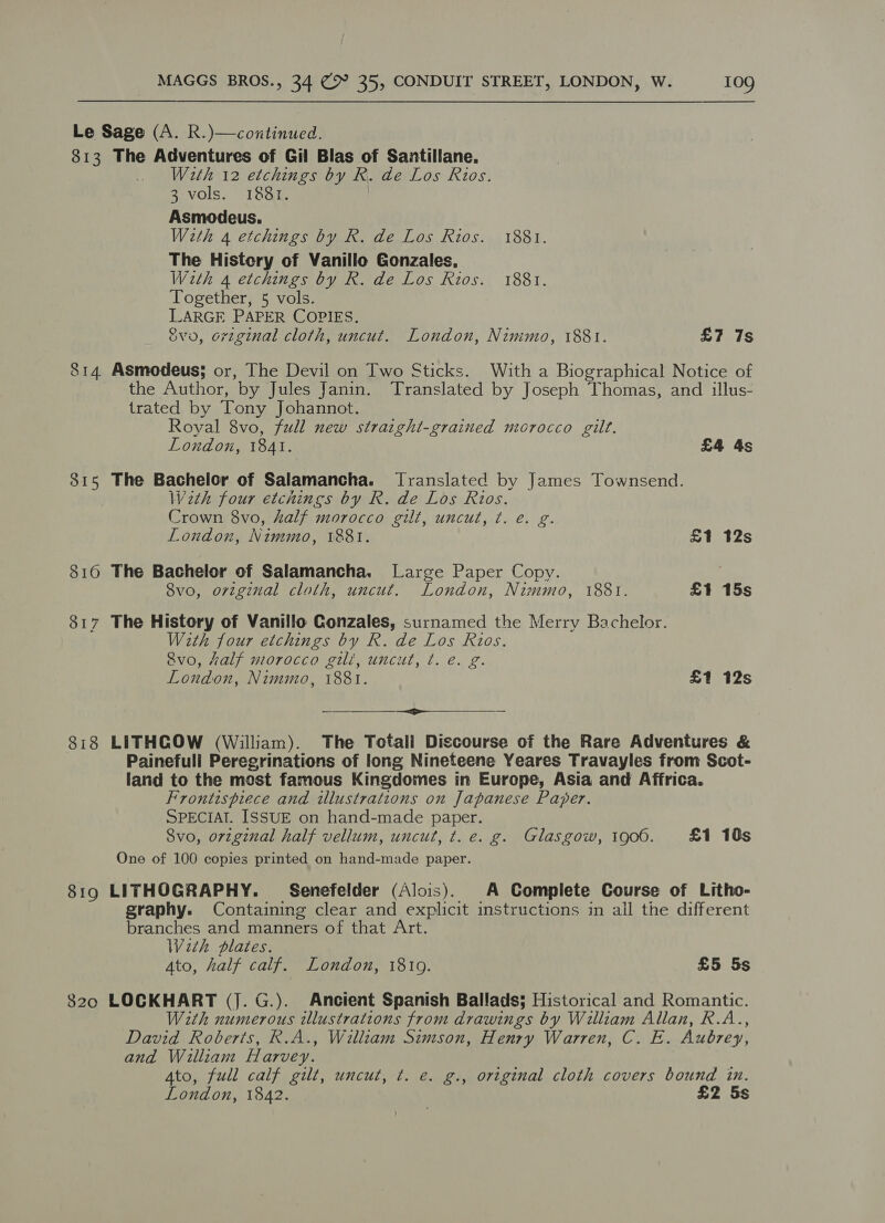Le Sage (A. R.)—cozitinued. 813 The Adventures of Gil Blas of Santillane. With 12 etchings by R. de Los Rios. 3 vols. 1881. Asmodeus. Weth 4 etchings by R. de Los Rios. 1881. The Histery of Vanillo Gonzales, W2th 4 etchings by R. de Los Rios. 1881. Together, 5 vols. LARGE PAPER COPIES. Svo, original cloth, uncut. London, Nimmo, 1881. £7 7s 814. Asmodeus; or, The Devil on Two Sticks. With a Biographical Notice of the Author, by Jules Janin. Translated by Joseph Thomas, and illus- trated by Tony Johannot. Royal 8vo, full new straight-grained morocco gilt. London, 1841. £4 4s 815 The Bachelor of Salamancha. Translated by James Townsend. We2th four etchings by R. de Los Rios. Crown 8vo, half morocco gilt, uncut, ¢. e. g. London, Nimmo, 1881. £1 12s 816 The Bachelor of Salamancha. Large Paper Copy. | 8vo, orvzginal cloth, uncut. London, Nimmo, 1881. £1 15s 817 The History of Vanillo Conzales, surnamed the Merry Bachelor. With four etchings by R. de Los Rios. Svo, half morocco gili, uncut, t. e. g London, Nimmo, 1881. £1 12s <>  818 LITHGOW (William). The Totali Discourse of the Rare Adventures &amp; Painefull Peregrinations of long Nineteene Yeares Travayles from Scot- land to the most famous Kingdomes in Europe, Asia and Affrica. Frontispiece and illustrations on Japanese Paper. SPECIAT. ISSUE on hand-made paper. 8vo, original half vellum, uncut, t. e. g. Glasgow, 1906. £1 10s One of 100 copies printed on hand-made paper. 819 LITHOGRAPHY. Senefelder (Alois). A Complete Course of Litho- graphy. Containing clear and explicit instructions in all the different branches and manners of that Art. With plates. Ato, half calf. London, 1810. £5 5s 820 LOCKHART (J. G.). Ancient Spanish Ballads; Historical and Romantic. With numerous illustrations from drawings by William Allan, R.A. David Roberts, R.A., William Simson, Henry Warren, C. E. Aubrey, and William H arvey. Ato, full calf gilt, uncut, t. e. g., original cloth covers bound in.